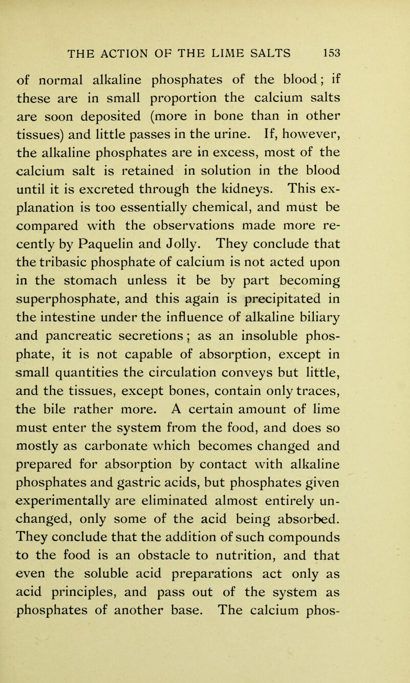 of normal alkaline phosphates of the blood; if these are in small proportion the calcium salts are soon deposited (more in bone than in other tissues) and little passes in the urine. If, however, the alkaline phosphates are in excess, most of the calcium salt is retained in solution in the blood until it is excreted through the kidneys. This ex- planation is too essentially chemical, and must be compared with the observations made more re- cently by Paquelin and Jolly. They conclude that the tribasic phosphate of calcium is not acted upon in the stomach unless it be by part becoming superphosphate, and this again is precipitated in the intestine under the influence of alkaline biliary and pancreatic secretions; as an insoluble phos- phate, it is not capable of absorption, except in small quantities the circulation conveys but little, and the tissues, except bones, contain only traces, the bile rather more. A certain amount of lime must enter the system from the food, and does so mostly as carbonate which becomes changed and prepared for absorption by contact with alkaline phosphates and gastric acids, but phosphates given experimentally are eliminated almost entirely un- changed, only some of the acid being absorbed. They conclude that the addition of such compounds to the food is an obstacle to nutrition, and that even the soluble acid preparations act only as acid principles, and pass out of the system as phosphates of another base. The calcium phos-