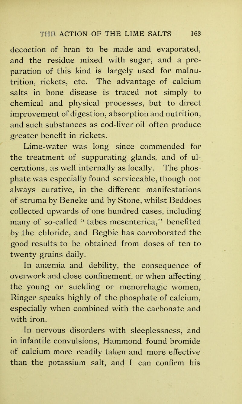 decoction of bran to be made and evaporated, and the residue mixed with sugar, and a pre- paration of this kind is largely used for malnu- trition, rickets, etc. The advantage of calcium salts in bone disease is traced not simply to chemical and physical processes, but to direct improvement of digestion, absorption and nutrition, and such substances as cod-liver oil often produce greater benefit in rickets. Lime-water was long since commended for the treatment of suppurating glands, and of ul- cerations, as well internally as locally. The phos- phate was especially found serviceable, though not always curative, in the different manifestations of struma by Beneke and by Stone, whilst Beddoes collected upwards of one hundred cases, including many of so-called “ tabes mesenterica,” benefited by the chloride, and Begbie has corroborated the good results to be obtained from doses of ten to twenty grains daily. In anaemia and debility, the consequence of overwork and close confinement, or when affecting the young or suckling or menorrhagic women, Ringer speaks highly of the phosphate of calcium, especially when combined with the carbonate and with iron. In nervous disorders with sleeplessness, and in infantile convulsions, Hammond found bromide of calcium more readily taken and more effective than the potassium salt, and I can confirm his