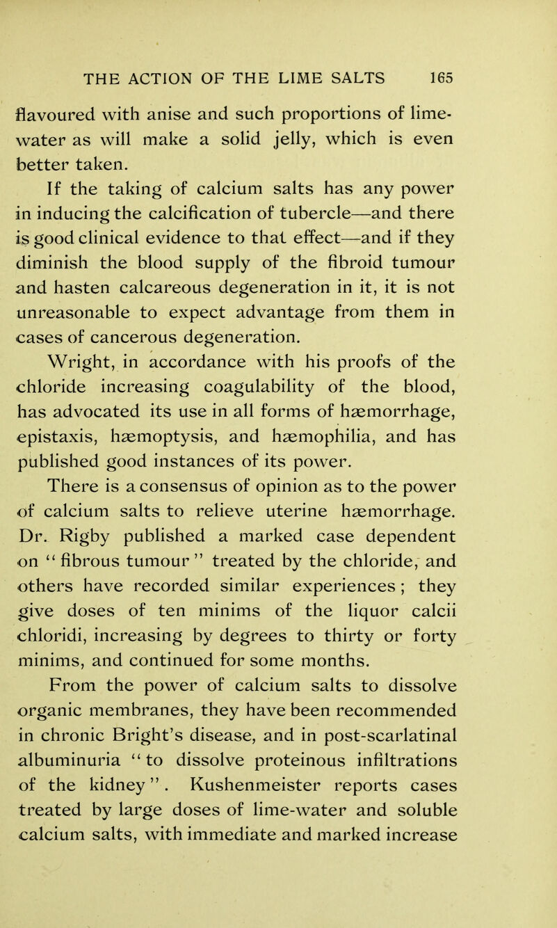 flavoured with anise and such proportions of lime- water as will make a solid jelly, which is even better taken. If the taking of calcium salts has any power in inducing the calcification of tubercle—and there is good clinical evidence to that effect—and if they diminish the blood supply of the fibroid tumour and hasten calcareous degeneration in it, it is not unreasonable to expect advantage from them in cases of cancerous degeneration. Wright, in accordance with his proofs of the chloride increasing coagulability of the blood, has advocated its use in all forms of haemorrhage, epistaxis, haemoptysis, and haemophilia, and has published good instances of its power. There is a consensus of opinion as to the power of calcium salts to relieve uterine haemorrhage. Dr. Rigby published a marked case dependent on “ fibrous tumour” treated by the chloride, and others have recorded similar experiences ; they give doses of ten minims of the liquor calcii chloridi, increasing by degrees to thirty or forty minims, and continued for some months. From the power of calcium salts to dissolve organic membranes, they have been recommended in chronic Bright’s disease, and in post-scarlatinal albuminuria “ to dissolve proteinous infiltrations of the kidney”. Kushenmeister reports cases treated by large doses of lime-water and soluble calcium salts, with immediate and marked increase