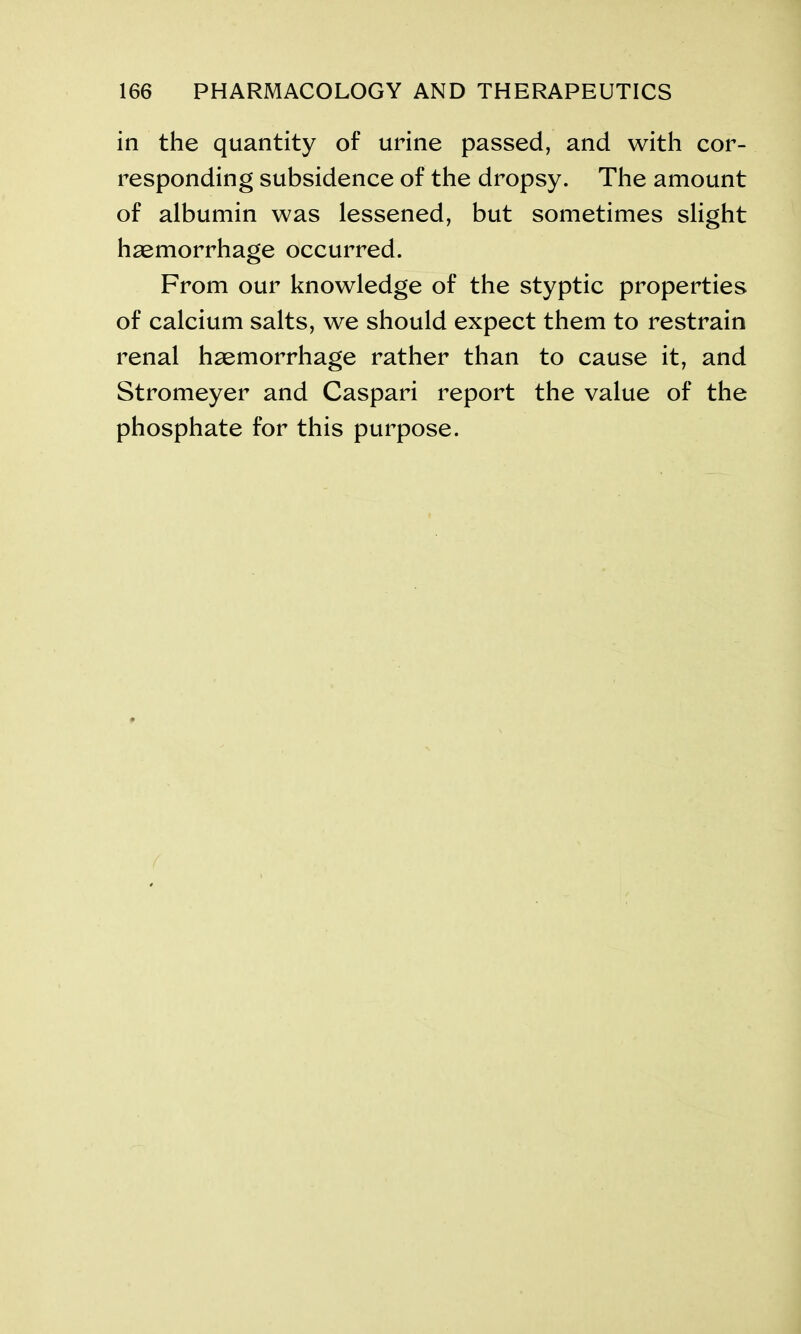 in the quantity of urine passed, and with cor- responding subsidence of the dropsy. The amount of albumin was lessened, but sometimes slight haemorrhage occurred. From our knowledge of the styptic properties of calcium salts, we should expect them to restrain renal haemorrhage rather than to cause it, and Stromeyer and Caspari report the value of the phosphate for this purpose.