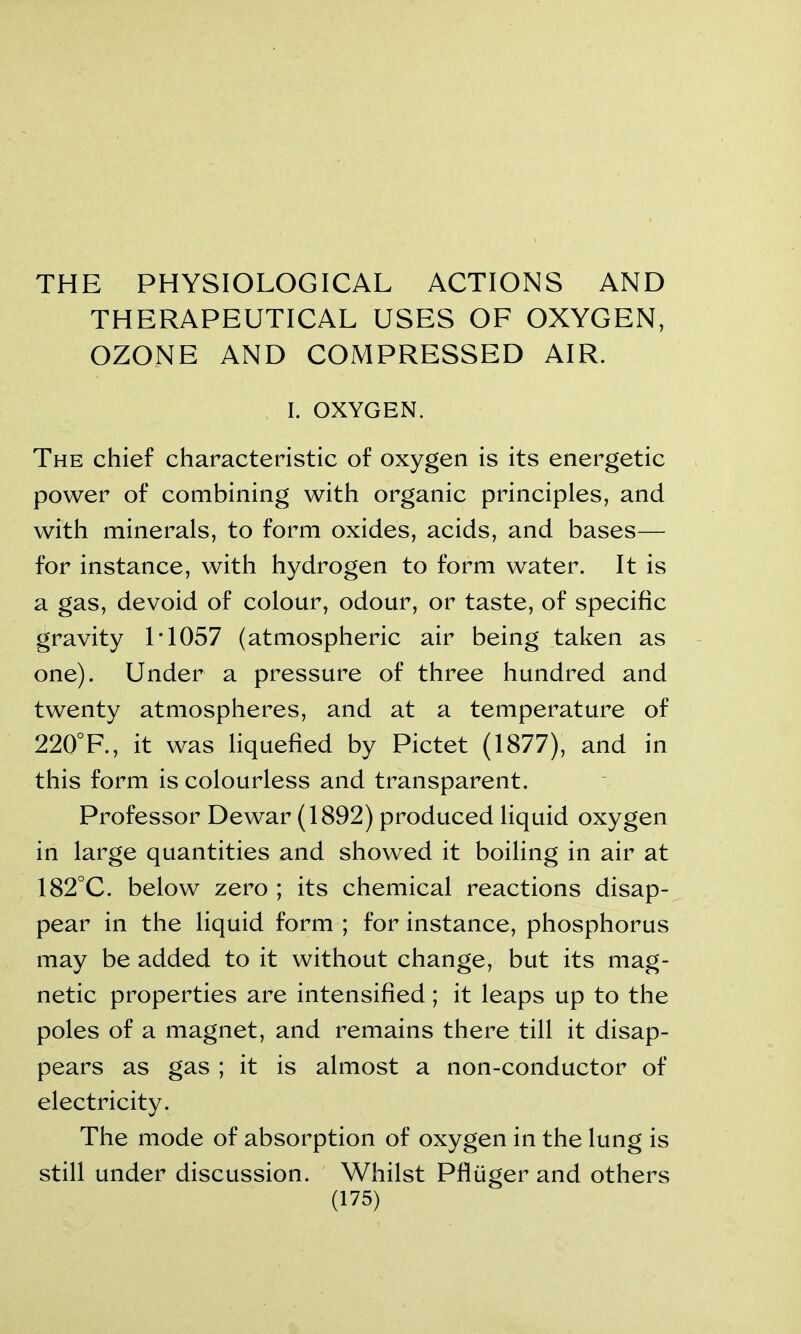 THE PHYSIOLOGICAL ACTIONS AND THERAPEUTICAL USES OF OXYGEN, OZONE AND COMPRESSED AIR. I. OXYGEN. The chief characteristic of oxygen is its energetic power of combining with organic principles, and with minerals, to form oxides, acids, and bases— for instance, with hydrogen to form water. It is a gas, devoid of colour, odour, or taste, of specific gravity LI057 (atmospheric air being taken as one). Under a pressure of three hundred and twenty atmospheres, and at a temperature of 220°F., it was liquefied by Pictet (1877), and in this form is colourless and transparent. Professor Dewar (1892) produced liquid oxygen in large quantities and showed it boiling in air at 182°C. below zero ; its chemical reactions disap- pear in the liquid form ; for instance, phosphorus may be added to it without change, but its mag- netic properties are intensified; it leaps up to the poles of a magnet, and remains there till it disap- pears as gas ; it is almost a non-conductor of electricity. The mode of absorption of oxygen in the lung is still under discussion. Whilst Pfliiger and others