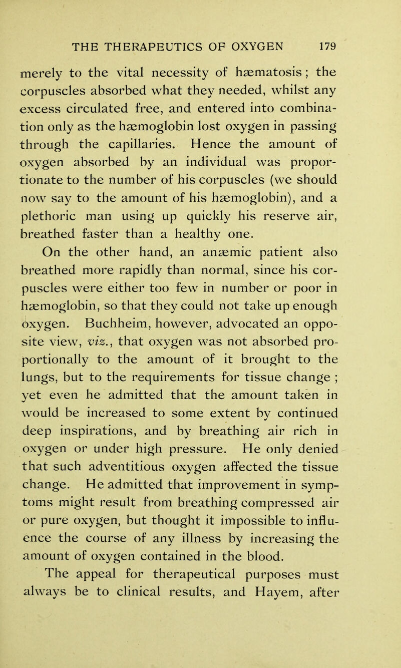 merely to the vital necessity of haematosis; the corpuscles absorbed what they needed, whilst any excess circulated free, and entered into combina- tion only as the haemoglobin lost oxygen in passing through the capillaries. Hence the amount of oxygen absorbed by an individual was propor- tionate to the number of his corpuscles (we should now say to the amount of his haemoglobin), and a plethoric man using up quickly his reserve air, breathed faster than a healthy one. On the other hand, an anaemic patient also breathed more rapidly than normal, since his cor- puscles were either too few in number or poor in haemoglobin, so that they could not take up enough Oxygen. Buchheim, however, advocated an oppo- site view, viz., that oxygen was not absorbed pro- portionally to the amount of it brought to the lungs, but to the requirements for tissue change ; yet even he admitted that the amount taken in would be increased to some extent by continued deep inspirations, and by breathing air rich in oxygen or under high pressure. He only denied that such adventitious oxygen affected the tissue change. He admitted that improvement in symp- toms might result from breathing compressed air or pure oxygen, but thought it impossible to influ- ence the course of any illness by increasing the amount of oxygen contained in the blood. The appeal for therapeutical purposes must always be to clinical results, and Hayem, after