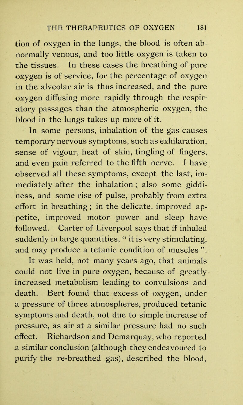 tion of oxygen in the lungs, the blood is often ab- normally venous, and too little oxygen is taken to the tissues. In these cases the breathing of pure oxygen is of service, for the percentage of oxygen in the alveolar air is thus increased, and the pure oxygen diffusing more rapidly through the respir- atory passages than the atmospheric oxygen, the blood in the lungs takes up more of it. In some persons, inhalation of the gas causes temporary nervous symptoms, such as exhilaration, sense of vigour, heat of skin, tingling of fingers, and even pain referred to the fifth nerve. I have observed all these symptoms, except the last, im- mediately after the inhalation ; also some giddi- ness, and some rise of pulse, probably from extra effort in breathing ; in the delicate, improved ap- petite, improved motor power and sleep have followed. Carter of Liverpool says that if inhaled suddenly in large quantities, “ it is very stimulating, and may produce a tetanic condition of muscles ”. It was held, not many years ago, that animals could not live in pure oxygen, because of greatly increased metabolism leading to convulsions and death. Bert found that excess of oxygen, under a pressure of three atmospheres, produced tetanic symptoms and death, not due to simple increase of pressure, as air at a similar pressure had no such effect. Richardson and Demarquay, who reported a similar conclusion (although they endeavoured to purify the re-breathed gas), described the blood,