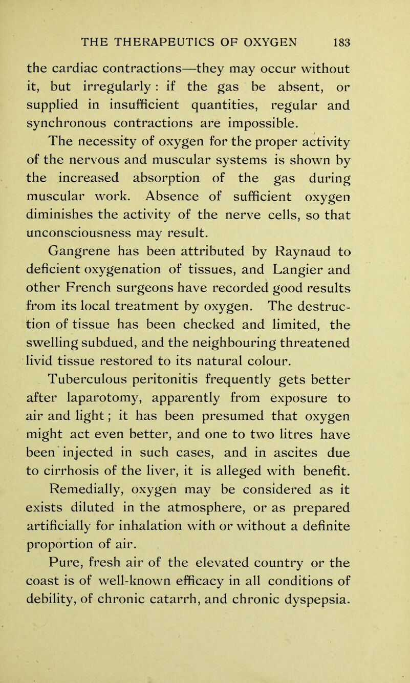 the cardiac contractions—they may occur without it, but irregularly : if the gas be absent, or supplied in insufficient quantities, regular and synchronous contractions are impossible. The necessity of oxygen for the proper activity of the nervous and muscular systems is shown by the increased absorption of the gas during muscular work. Absence of sufficient oxygen diminishes the activity of the nerve cells, so that unconsciousness may result. Gangrene has been attributed by Raynaud to deficient oxygenation of tissues, and Langier and other French surgeons have recorded good results from its local treatment by oxygen. The destruc- tion of tissue has been checked and limited, the swelling subdued, and the neighbouring threatened livid tissue restored to its natural colour. Tuberculous peritonitis frequently gets better after laparotomy, apparently from exposure to air and light; it has been presumed that oxygen might act even better, and one to two litres have been injected in such cases, and in ascites due to cirrhosis of the liver, it is alleged with benefit. Remedially, oxygen may be considered as it exists diluted in the atmosphere, or as prepared artificially for inhalation with or without a definite proportion of air. Pure, fresh air of the elevated country or the coast is of well-known efficacy in all conditions of debility, of chronic catarrh, and chronic dyspepsia.