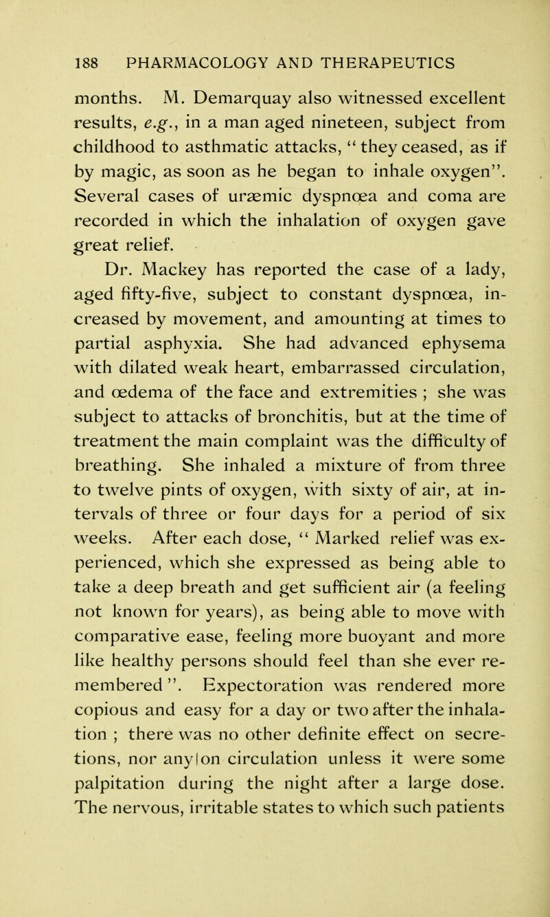 months. M. Demarquay also witnessed excellent results, e.g., in a man aged nineteen, subject from childhood to asthmatic attacks, “ they ceased, as if by magic, as soon as he began to inhale oxygen”. Several cases of uraemic dyspnoea and coma are recorded in which the inhalation of oxygen gave great relief. Dr. Mackey has reported the case of a lady, aged fifty-five, subject to constant dyspnoea, in- creased by movement, and amounting at times to partial asphyxia. She had advanced ephysema with dilated weak heart, embarrassed circulation, and oedema of the face and extremities ; she was subject to attacks of bronchitis, but at the time of treatment the main complaint was the difficulty of breathing. She inhaled a mixture of from three to twelve pints of oxygen, with sixty of air, at in- tervals of three or four days for a period of six weeks. After each dose, “ Marked relief was ex- perienced, which she expressed as being able to take a deep breath and get sufficient air (a feeling not known for years), as being able to move with comparative ease, feeling more buoyant and more like healthy persons should feel than she ever re- membered ”. Expectoration was rendered more copious and easy for a day or two after the inhala- tion ; there was no other definite effect on secre- tions, nor any I on circulation unless it were some palpitation during the night after a large dose. The nervous, irritable states to which such patients