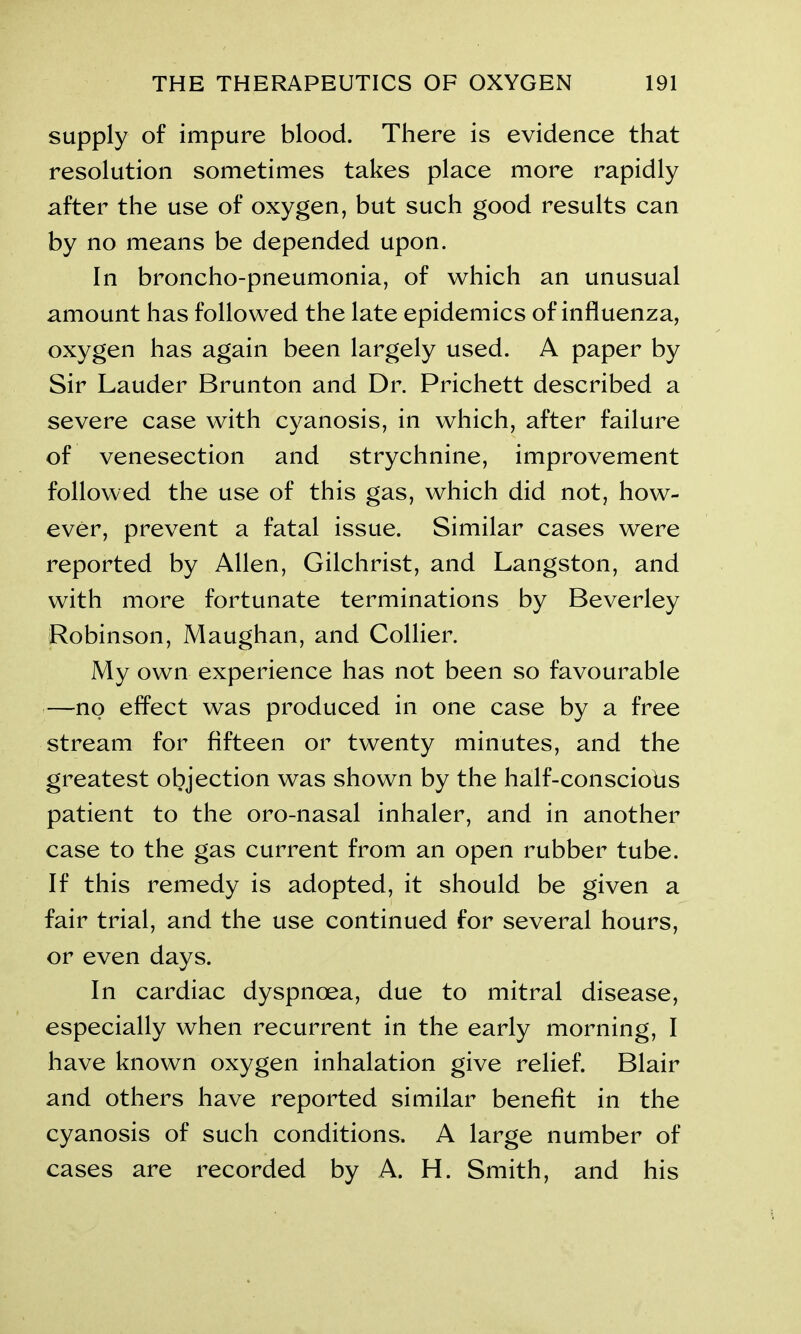 supply of impure blood. There is evidence that resolution sometimes takes place more rapidly after the use of oxygen, but such good results can by no means be depended upon. In broncho-pneumonia, of which an unusual amount has followed the late epidemics of influenza, oxygen has again been largely used. A paper by Sir Lauder Brunton and Dr. Prichett described a severe case with cyanosis, in which, after failure of venesection and strychnine, improvement followed the use of this gas, which did not, how- ever, prevent a fatal issue. Similar cases were reported by Allen, Gilchrist, and Langston, and with more fortunate terminations by Beverley Robinson, Maughan, and Collier. My own experience has not been so favourable —no effect was produced in one case by a free stream for fifteen or twenty minutes, and the greatest objection was shown by the half-consciobs patient to the oro-nasal inhaler, and in another case to the gas current from an open rubber tube. If this remedy is adopted, it should be given a fair trial, and the use continued for several hours, or even days. In cardiac dyspnoea, due to mitral disease, especially when recurrent in the early morning, I have known oxygen inhalation give relief. Blair and others have reported similar benefit in the cyanosis of such conditions. A large number of cases are recorded by A. H. Smith, and his