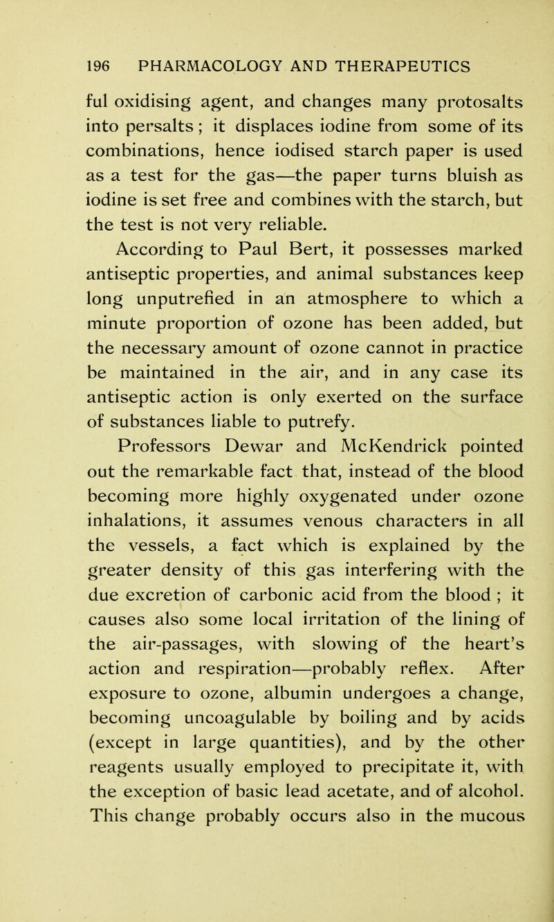 ful oxidising agent, and changes many protosalts into persalts ; it displaces iodine from some of its combinations, hence iodised starch paper is used as a test for the gas—the paper turns bluish as iodine is set free and combines with the starch, but the test is not very reliable. According to Paul Bert, it possesses marked antiseptic properties, and animal substances keep long unputrefied in an atmosphere to which a minute proportion of ozone has been added, but the necessary amount of ozone cannot in practice be maintained in the air, and in any case its antiseptic action is only exerted on the surface of substances liable to putrefy. Professors Dewar and Me Kendrick pointed out the remarkable fact that, instead of the blood becoming more highly oxygenated under ozone inhalations, it assumes venous characters in all the vessels, a fact which is explained by the greater density of this gas interfering with the due excretion of carbonic acid from the blood ; it causes also some local irritation of the lining of the air-passages, with slowing of the heart’s action and respiration—probably reflex. After exposure to ozone, albumin undergoes a change, becoming uncoagulable by boiling and by acids (except in large quantities), and by the other reagents usually employed to precipitate it, with the exception of basic lead acetate, and of alcohol. This change probably occurs also in the mucous