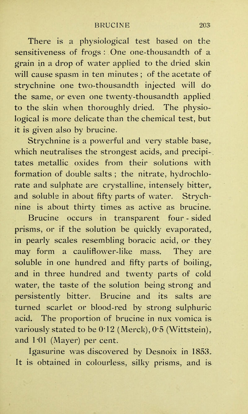 BRUCINE 203: There is a physiological test based on the sensitiveness of frogs : One one-thousandth of a grain in a drop of water applied to the dried skin will cause spasm in ten minutes ; of the acetate of strychnine one two-thousandth injected will do> the same, or even one twenty-thousandth applied to the skin when thoroughly dried. The physio- logical is more delicate than the chemical test, but it is given also by brucine. Strychnine is a powerful and very stable base,, which neutralises the strongest acids, and precipi-. tates metallic oxides from their solutions with formation of double salts ; the nitrate, hydrochlo- rate and sulphate are crystalline, intensely bitter,, and soluble in about fifty parts of water. Strych- nine is about thirty times as active as brucine. Brucine occurs in transparent four - sided prisms, or if the solution be quickly evaporated, in pearly scales resembling boracic acid, or they may form a cauliflower-like mass. They are soluble in one hundred and fifty parts of boiling,, and in three hundred and twenty parts of cold water, the taste of the solution being strong and persistently bitter. Brucine and its salts are turned scarlet or blood-red by strong sulphuric acid. The proportion of brucine in nux vomica is. variously stated to be 0*12 (Merck), 05 (Wittstein),. and T01 (Mayer) per cent. Igasurine was discovered by Desnoix in 1853. It is obtained in colourless, silky prisms, and is