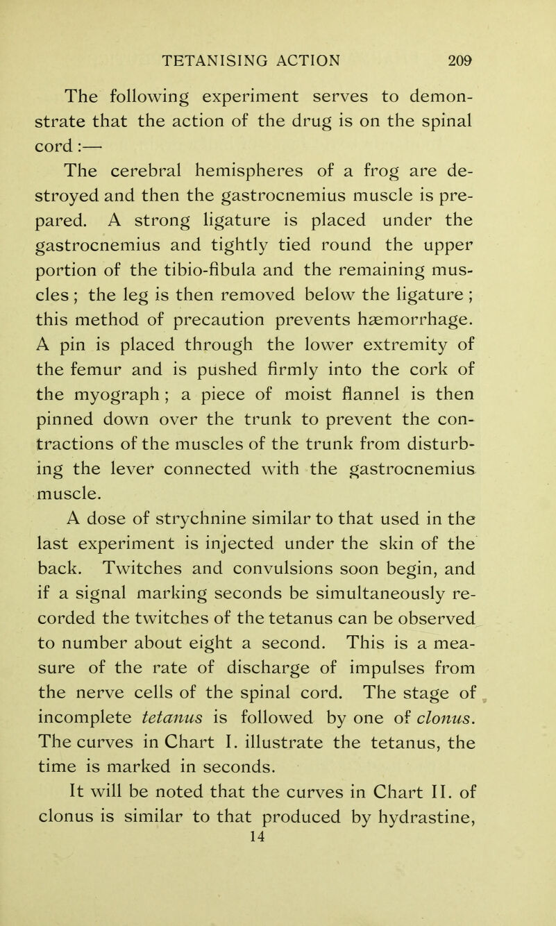 The following experiment serves to demon- strate that the action of the drug is on the spinal cord:— The cerebral hemispheres of a frog are de- stroyed and then the gastrocnemius muscle is pre- pared. A strong ligature is placed under the gastrocnemius and tightly tied round the upper portion of the tibio-fibula and the remaining mus- cles ; the leg is then removed below the ligature ; this method of precaution prevents haemorrhage. A pin is placed through the lower extremity of the femur and is pushed firmly into the cork of the myograph ; a piece of moist flannel is then pinned down over the trunk to prevent the con- tractions of the muscles of the trunk from disturb- ing the lever connected with the gastrocnemius muscle. A dose of strychnine similar to that used in the last experiment is injected under the skin of the back. Twitches and convulsions soon begin, and if a signal marking seconds be simultaneously re- corded the twitches of the tetanus can be observed to number about eight a second. This is a mea- sure of the rate of discharge of impulses from the nerve cells of the spinal cord. The stage of incomplete tetanus is followed by one of clonus. The curves in Chart I. illustrate the tetanus, the time is marked in seconds. It will be noted that the curves in Chart II. of clonus is similar to that produced by hydrastine, 14