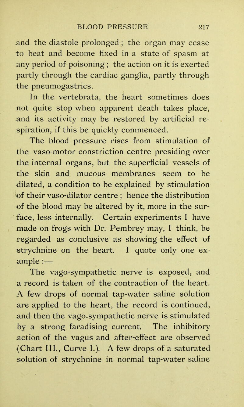 and the diastole prolonged; the organ may cease to beat and become fixed in a state of spasm at any period of poisoning ; the action on it is exerted partly through the cardiac ganglia, partly through the pneumogastrics. In the vertebrata, the heart sometimes does not quite stop when apparent death takes place, and its activity may be restored by artificial re- spiration, if this be quickly commenced. The blood pressure rises from stimulation of the vaso-motor constriction centre presiding over the internal organs, but the superficial vessels of the skin and mucous membranes seem to be dilated, a condition to be explained by stimulation of their vaso-dilator centre ; hence the distribution of the blood may be altered by it, more in the sur- face, less internally. Certain experiments I have made on frogs with Dr. Pembrey may, I think, be regarded as conclusive as showing the effect of strychnine on the heart. I quote only one ex- ample :— The vago-sympathetic nerve is exposed, and a record is taken of the contraction of the heart. A few drops of normal tap-water saline solution are applied to the heart, the record is continued, and then the vago-sympathetic nerve is stimulated by a strong faradising current. The inhibitory action of the vagus and after-effect are observed {Chart III., Curve I.). A few drops of a saturated solution of strychnine in normal tap-water saline