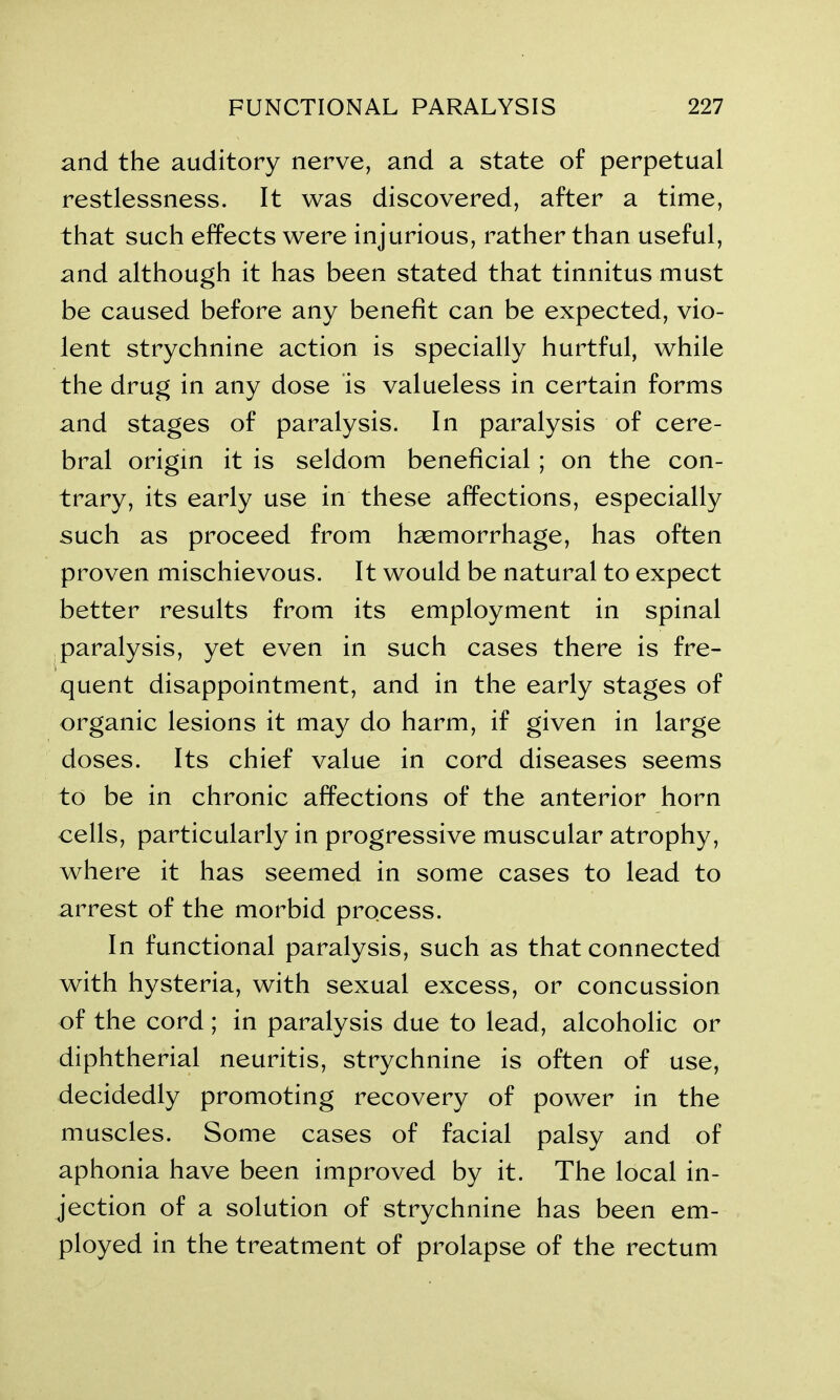 and the auditory nerve, and a state of perpetual restlessness. It was discovered, after a time, that such effects were injurious, rather than useful, and although it has been stated that tinnitus must be caused before any benefit can be expected, vio- lent strychnine action is specially hurtful, while the drug in any dose is valueless in certain forms and stages of paralysis. In paralysis of cere- bral origin it is seldom beneficial ; on the con- trary, its early use in these affections, especially such as proceed from haemorrhage, has often proven mischievous. It would be natural to expect better results from its employment in spinal paralysis, yet even in such cases there is fre- quent disappointment, and in the early stages of organic lesions it may do harm, if given in large doses. Its chief value in cord diseases seems to be in chronic affections of the anterior horn cells, particularly in progressive muscular atrophy, where it has seemed in some cases to lead to arrest of the morbid process. In functional paralysis, such as that connected with hysteria, with sexual excess, or concussion of the cord; in paralysis due to lead, alcoholic or diphtherial neuritis, strychnine is often of use, decidedly promoting recovery of power in the muscles. Some cases of facial palsy and of aphonia have been improved by it. The local in- jection of a solution of strychnine has been em- ployed in the treatment of prolapse of the rectum