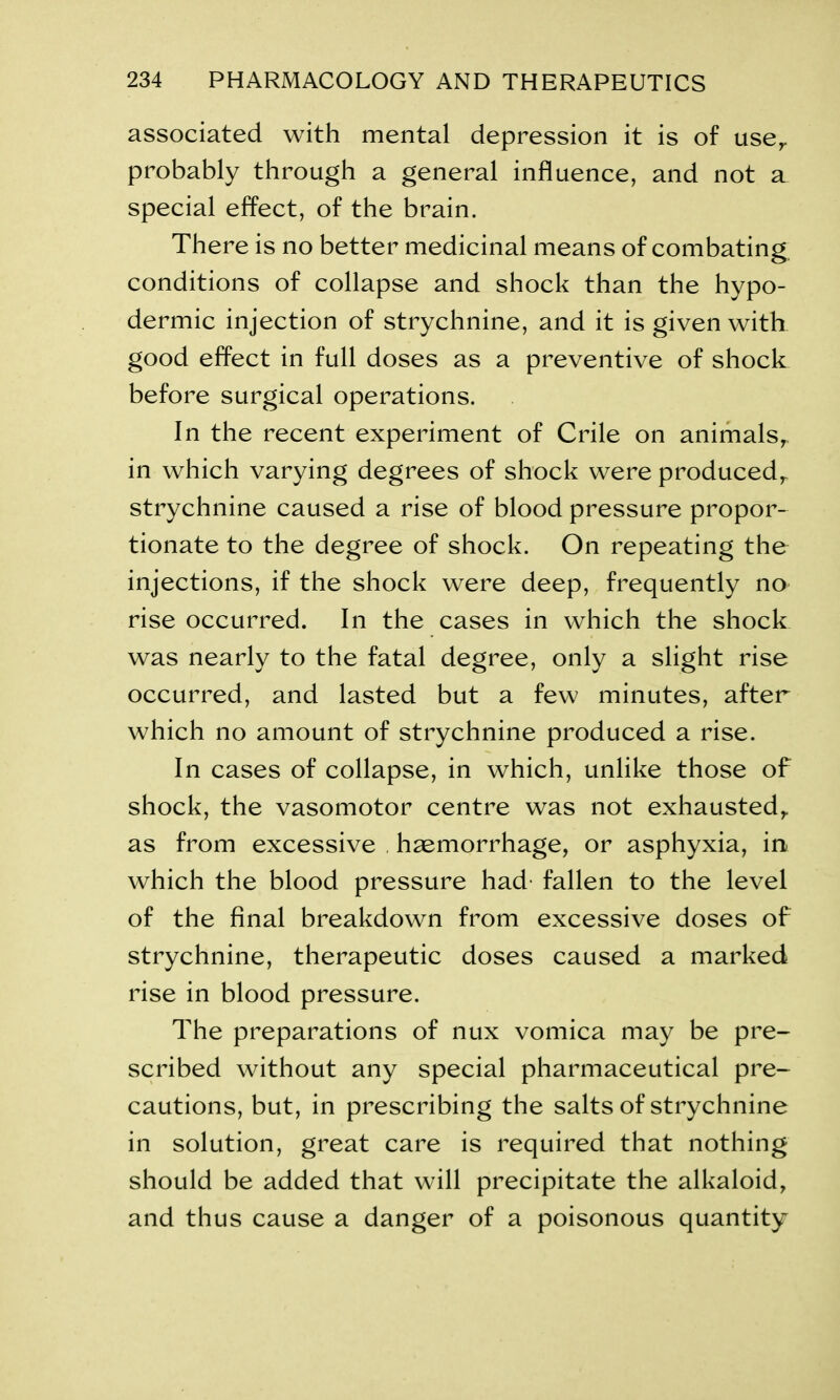 associated with mental depression it is of user probably through a general influence, and not a special effect, of the brain. There is no better medicinal means of combating conditions of collapse and shock than the hypo- dermic injection of strychnine, and it is given with good effect in full doses as a preventive of shock before surgical operations. In the recent experiment of Crile on animals,, in which varying degrees of shock were produced,, strychnine caused a rise of blood pressure propor- tionate to the degree of shock. On repeating the injections, if the shock were deep, frequently no rise occurred. In the cases in which the shock was nearly to the fatal degree, only a slight rise occurred, and lasted but a few minutes, after which no amount of strychnine produced a rise. In cases of collapse, in which, unlike those of shock, the vasomotor centre was not exhausted,, as from excessive haemorrhage, or asphyxia, in which the blood pressure had fallen to the level of the final breakdown from excessive doses of strychnine, therapeutic doses caused a marked rise in blood pressure. The preparations of nux vomica may be pre- scribed without any special pharmaceutical pre- cautions, but, in prescribing the salts of strychnine in solution, great care is required that nothing should be added that will precipitate the alkaloid, and thus cause a danger of a poisonous quantity