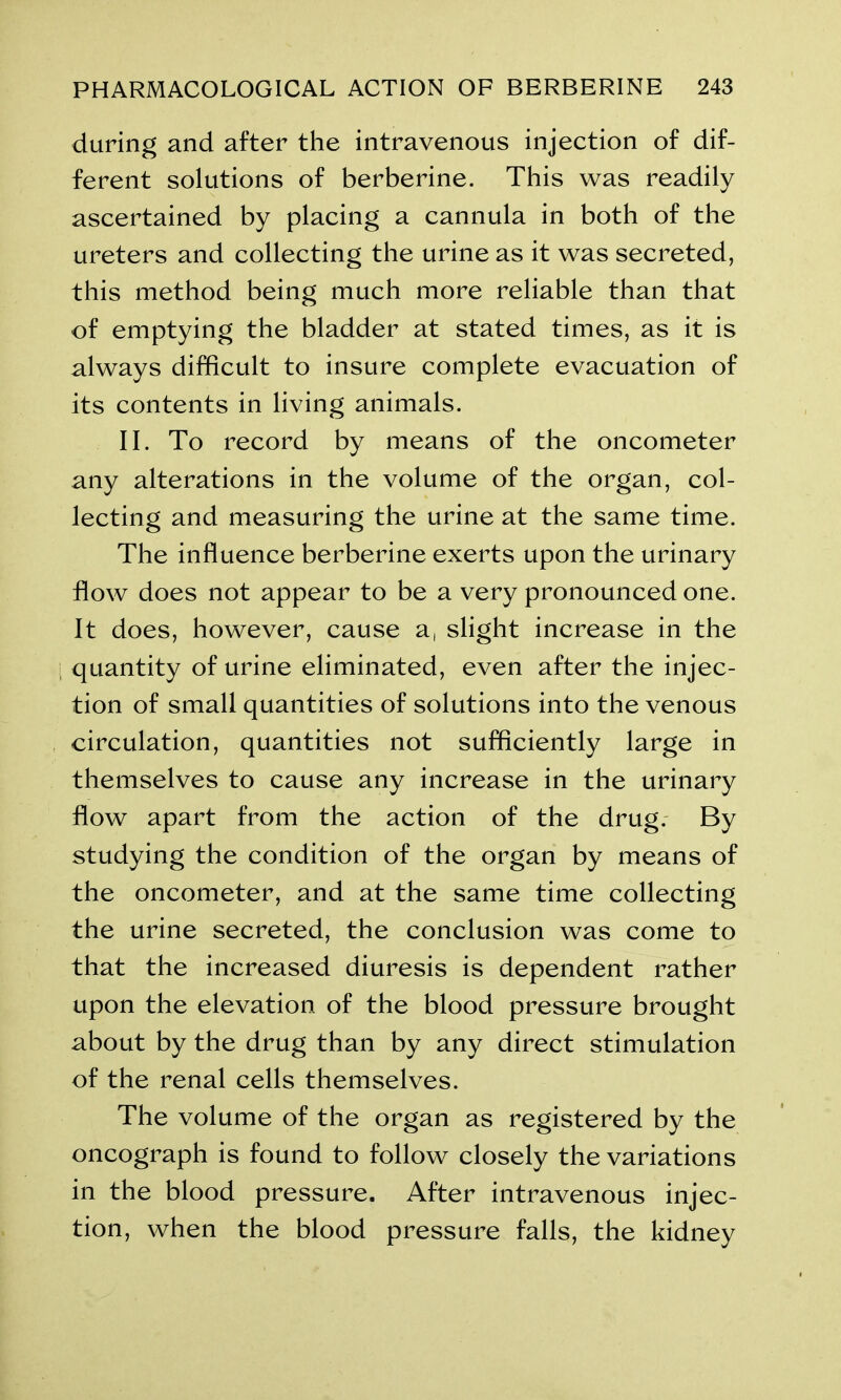 during and after the intravenous injection of dif- ferent solutions of berberine. This was readily ascertained by placing a cannula in both of the ureters and collecting the urine as it was secreted, this method being much more reliable than that of emptying the bladder at stated times, as it is always difficult to insure complete evacuation of its contents in living animals. II. To record by means of the oncometer any alterations in the volume of the organ, col- lecting and measuring the urine at the same time. The influence berberine exerts upon the urinary flow does not appear to be a very pronounced one. It does, however, cause a, slight increase in the quantity of urine eliminated, even after the injec- tion of small quantities of solutions into the venous circulation, quantities not sufficiently large in themselves to cause any increase in the urinary flow apart from the action of the drug. By studying the condition of the organ by means of the oncometer, and at the same time collecting the urine secreted, the conclusion was come to that the increased diuresis is dependent rather upon the elevation of the blood pressure brought about by the drug than by any direct stimulation of the renal cells themselves. The volume of the organ as registered by the oncograph is found to follow closely the variations in the blood pressure. After intravenous injec- tion, when the blood pressure falls, the kidney