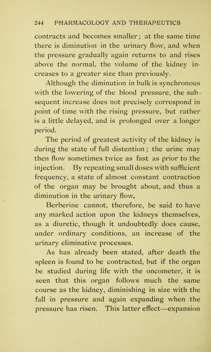 contracts and becomes smaller; at the same time there is diminution in the urinary flow, and when the pressure gradually again returns to and rises above the normal, the volume of the kidney in- creases to a greater size than previously. Although the diminution in bulk is synchronous with the lowering of the blood pressure, the sub- sequent increase does not precisely correspond in point of time with the rising pressure, but rather is a little delayed, and is prolonged over a longer period. The period of greatest activity of the kidney is during the state of full distention ; the urine may then flow sometimes twice as fast as prior to the injection. By repeating small doses with sufficient frequency, a state of almost constant contraction of the organ may be brought about, and thus a diminution in the urinary flow. Berberine cannot, therefore, be said to have any marked action upon the kidneys themselves, as a diuretic, though it undoubtedly does cause, under ordinary conditions, an increase of the urinary eliminative processes. As has already been stated, after death the spleen is found to be contracted, but if the organ be studied during life with the oncometer, it is seen that this organ follows much the same course as the kidney, diminishing in size with the fall in pressure and again expanding when the pressure has risen. This latter effect—expansion