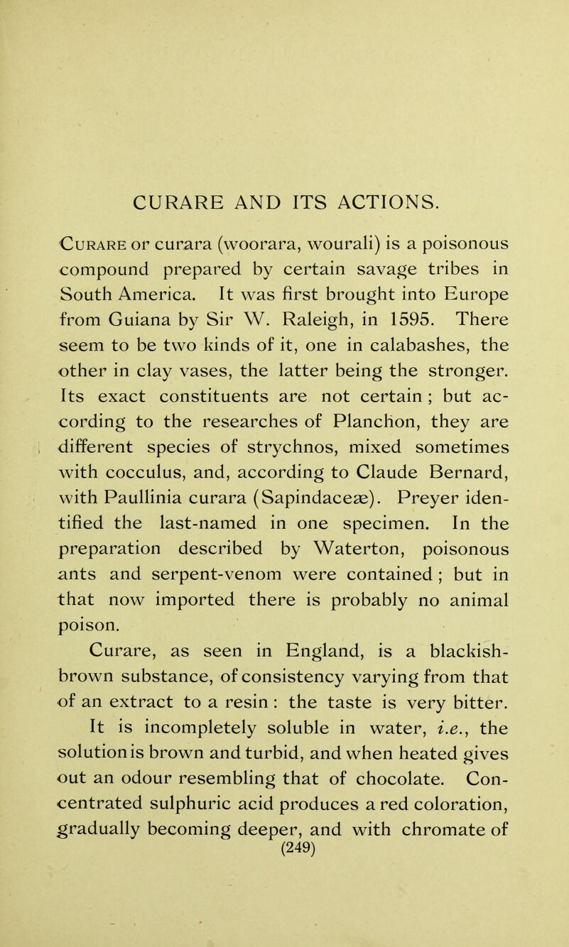 CURARE AND ITS ACTIONS. Curare or curara (woorara, wourali) is a poisonous compound prepared by certain savage tribes in South America. It was first brought into Europe from Guiana by Sir W. Raleigh, in 1595. There seem to be two kinds of it, one in calabashes, the other in clay vases, the latter being the stronger. Its exact constituents are not certain ; but ac- cording to the researches of Planchon, they are different species of strychnos, mixed sometimes with cocculus, and, according to Claude Bernard, with Paullinia curara (Sapindaceae). Preyer iden- tified the last-named in one specimen. In the preparation described by Waterton, poisonous ants and serpent-venom were contained ; but in that now imported there is probably no animal poison. Curare, as seen in England, is a blackish- brown substance, of consistency varying from that of an extract to a resin : the taste is very bitter. It is incompletely soluble in water, i.e., the solutionis brown and turbid, and when heated gives out an odour resembling that of chocolate. Con- centrated sulphuric acid produces a red coloration, gradually becoming deeper, and with chromate of