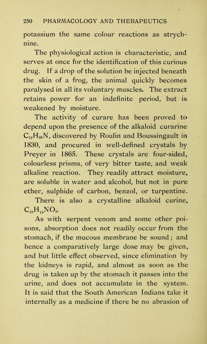 potassium the same colour reactions as strych- nine. The physiological action is characteristic, and serves at once for the identification of this curious drug. If a drop of the solution be injected beneath the skin of a frog, the animal quickly becomes paralysed in all its voluntary muscles. The extract retains power for an indefinite period, but is weakened by moisture. The activity of curare has been proved to depend upon the presence of the alkaloid curarine C18H35N, discovered by Roulin and Boussingault in- 1830, and procured in well-defined crystals by Preyer in 1865. These crystals are four-sided,, colourless prisms, of very bitter taste, and weak alkaline reaction. They readily attract moisture,, are soluble in water and alcohol, but not in pure ether, sulphide of carbon, benzol, or turpentine. There is also a crystalline alkaloid curine,, cX8h19no, As with serpent venom and some other poi- sons, absorption does not readily occur from the stomach, if the mucous membrane be sound; and hence a comparatively large dose may be given,, and but little effect observed, since elimination by the kidneys is rapid, and almost as soon as the drug is taken up by the stomach it passes into the urine, and does not accumulate in the system. It is said that the South American Indians take it internally as a medicine if there be no abrasion of