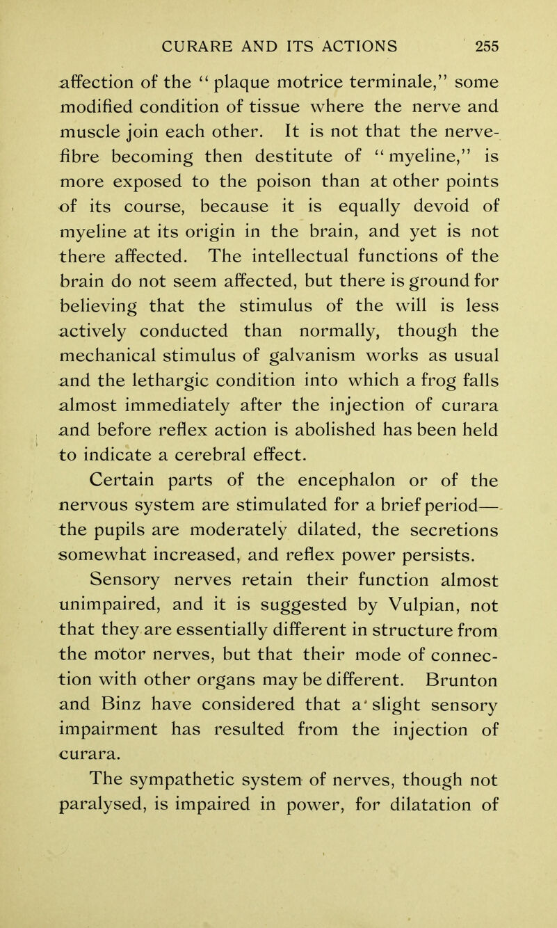 affection of the “ plaque motrice terminate,” some modified condition of tissue where the nerve and muscle join each other. It is not that the nerve- fibre becoming then destitute of “ myeline,” is more exposed to the poison than at other points of its course, because it is equally devoid of myeline at its origin in the brain, and yet is not there affected. The intellectual functions of the brain do not seem affected, but there is ground for believing that the stimulus of the will is less actively conducted than normally, though the mechanical stimulus of galvanism works as usual and the lethargic condition into which a frog falls almost immediately after the injection of curara and before reflex action is abolished has been held to indicate a cerebral effect. Certain parts of the encephalon or of the nervous system are stimulated for a brief period—- the pupils are moderately dilated, the secretions somewhat increased, and reflex power persists. Sensory nerves retain their function almost unimpaired, and it is suggested by Vulpian, not that they are essentially different in structure from the motor nerves, but that their mode of connec- tion with other organs may be different. Brunton and Binz have considered that a' slight sensory impairment has resulted from the injection of curara. The sympathetic system of nerves, though not paralysed, is impaired in power, for dilatation of