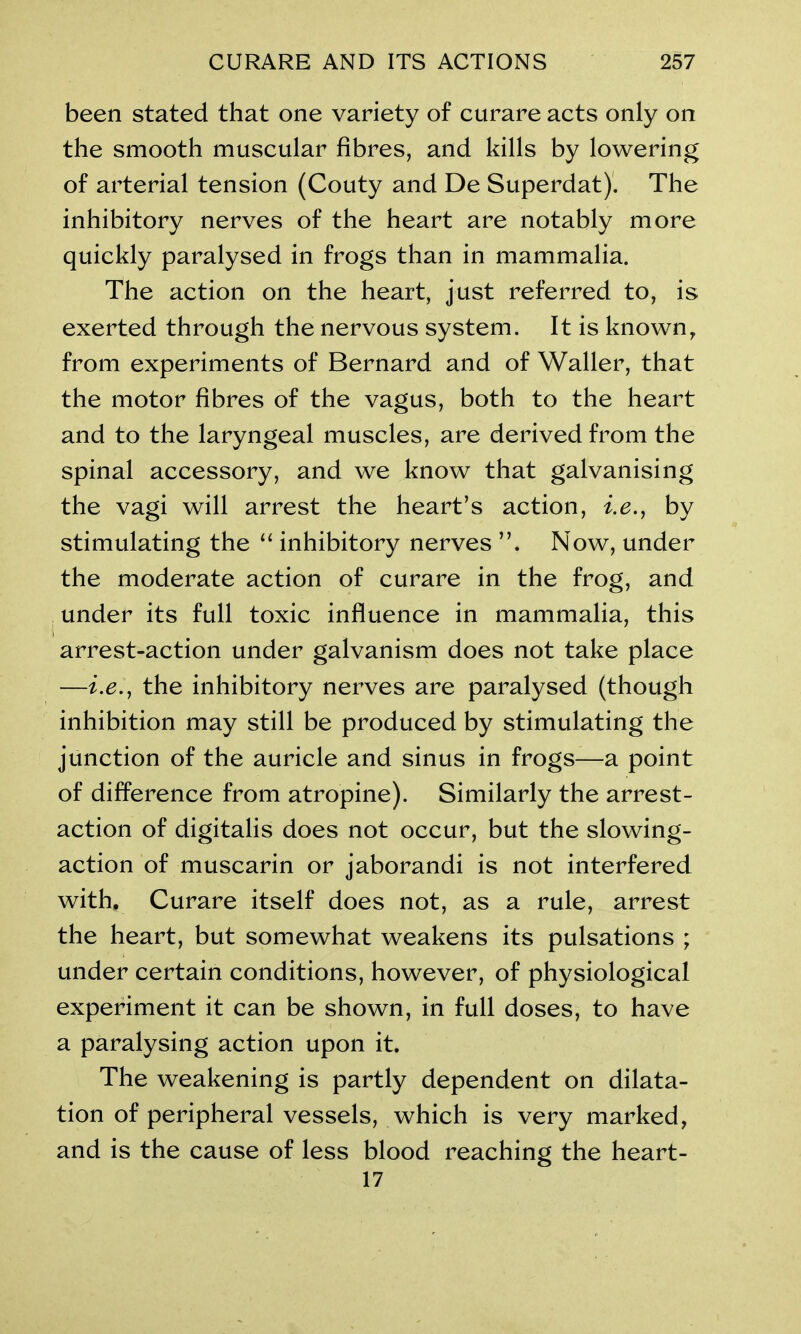 been stated that one variety of curare acts only on the smooth muscular fibres, and kills by lowering of arterial tension (Couty and De Superdat). The inhibitory nerves of the heart are notably more quickly paralysed in frogs than in mammalia. The action on the heart, just referred to, is exerted through the nervous system. It is known, from experiments of Bernard and of Waller, that the motor fibres of the vagus, both to the heart and to the laryngeal muscles, are derived from the spinal accessory, and we know that galvanising the vagi will arrest the heart’s action, i.e., by stimulating the “ inhibitory nerves Now, under the moderate action of curare in the frog, and under its full toxic influence in mammalia, this . . ’ arrest-action under galvanism does not take place —i.r., the inhibitory nerves are paralysed (though inhibition may still be produced by stimulating the junction of the auricle and sinus in frogs—a point of difference from atropine). Similarly the arrest- action of digitalis does not occur, but the slowing- action of muscarin or jaborandi is not interfered with. Curare itself does not, as a rule, arrest the heart, but somewhat weakens its pulsations ; under certain conditions, however, of physiological experiment it can be shown, in full doses, to have a paralysing action upon it. The weakening is partly dependent on dilata- tion of peripheral vessels, which is very marked, and is the cause of less blood reaching the heart- 17