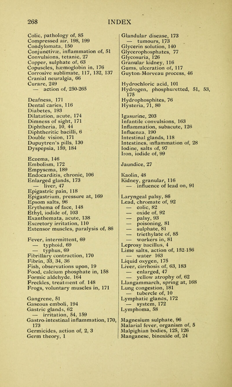 Colic, pathology of, 85 Compressed air, 198, 199 Condylomata, 150 Conjunctivae, inflammation of, 51 Convulsions, tetanic, 27 Copper, sulphate of, 63 Copuscles, haemoglobin in, 176 Corrosive sublimate, 117, 132, 137 Cranial neuralgia, 66 Curare, 249 — action of, 250-265 Deafness, 171 Dental caries, 116 Diabetes, 193 Dilatation, acute, 174 Dimness of sight, 171 Diphtheria, 10, 44 Diphtheritic bacilli, 6 Double vision, 171 Dupuytren’s pills, 130 Dyspepsia, 159, 184 Eczema, 146 Embolism, 172 Empysema, 189 Endocarditis, chronic, 106 Enlarged glands, 173 — liver, 47 Epigastric pain, 118 Epigastrium, pressure at, 169 Epsom salts, 96 Erythema of face, 148 Ethyl, iodide of, 103 Exanthemata, acute, 138 Excretory irritation, 110 Extensor muscles, paralysis of, 86 Fever, intermittent, 69 — typhoid, 69 — typhus, 69 Fibrillary contraction, 170 Fibrin, 33, 34, 36 Fish, observations upon, 19 Food, calcium phosphate in, 158 Formic aldehyde, 164 Freckles, treatment of, 148 Frogs, voluntary muscles in, 171 Gangrene, 51 Gaseous emboli, 194 Gastric glands, 62 — irritation, 54, 159 Gastro-intestinal inflammation, 170, 173 Germicides, action of, 2, 3 Germ theory, 1 Glandular disease, 173 — tumours, 173 Glycerin solution, 140 Glycerophosphates, 77 Glycosuria, 126 Granular kidney, 116 Gums, ulceration of, 117 Guyton-Morveau process, 46 Hydrochloric acid, 101 Hydrogen, phosphuretted, 51, 53, 175 Hydrophosphites, 76 Hysteria, 71, 80 Igasurine, 203 Infantile convulsions, 163 Inflammation, subacute, 126 Influenza, 190 Intestinal glands, 118 Intestines, inflammation of, 28 Iodine, salts of, 97 Iron, iodide of, 99 Jaundice, 27 Kaolin, 48 Kidney, granular, 116 — influence of lead on, 91 Laryngeal palsy, 86 Lead, chromate of, 92 — colic, 82 — oxide of, 92 — palsy, 93 — poisoning, 81 — sulphate, 81 — triethylate of, 85 — workers in, 81 Leprosy bacillus, 4 Lime salts, action of, 152-156 — water 163 Liquid oxygen, 175 Liver, cirrhosis of, 63, 183 — enlarged, 47 — yellow atrophy of, 62 Llangammarch, spring at, 168 Lung congestion, 181 — tubercle of, 10 Lymphatic glands, 172 — system, 172 Lymphoma, 58 Magnesium sulphate, 96 Malarial fever, organism of, 5 Malpighian bodies, 125, 126 Manganese, binoxide of, 24