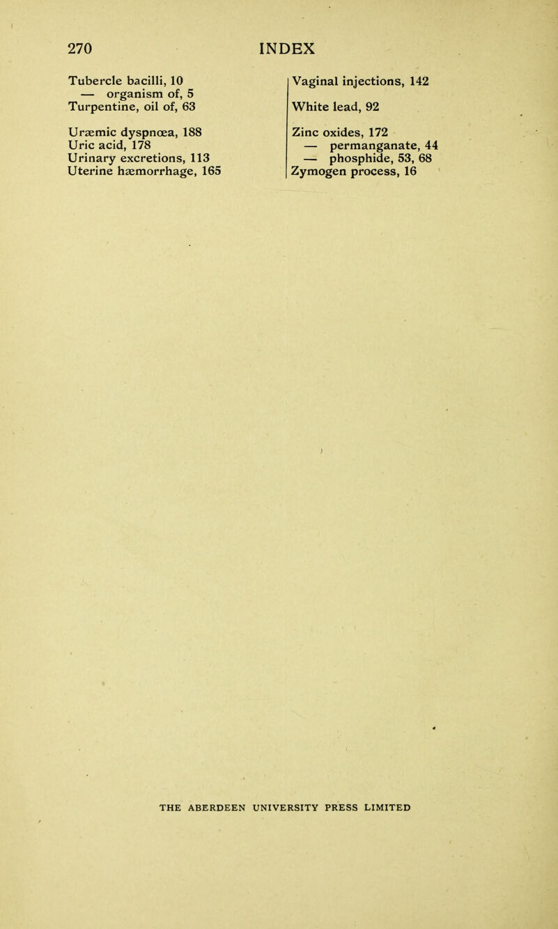 Tubercle bacilli, 10 — organism of, 5 Turpentine, oil of, 63 Uraemic dyspnoea, 188 Uric acid, 178 Urinary excretions, 113 Uterine haemorrhage, 165 Vaginal injections, 142 White lead, 92 Zinc oxides, 172 — permanganate, 44 — phosphide, 53, 68 Zymogen process, 16 THE ABERDEEN UNIVERSITY PRESS LIMITED