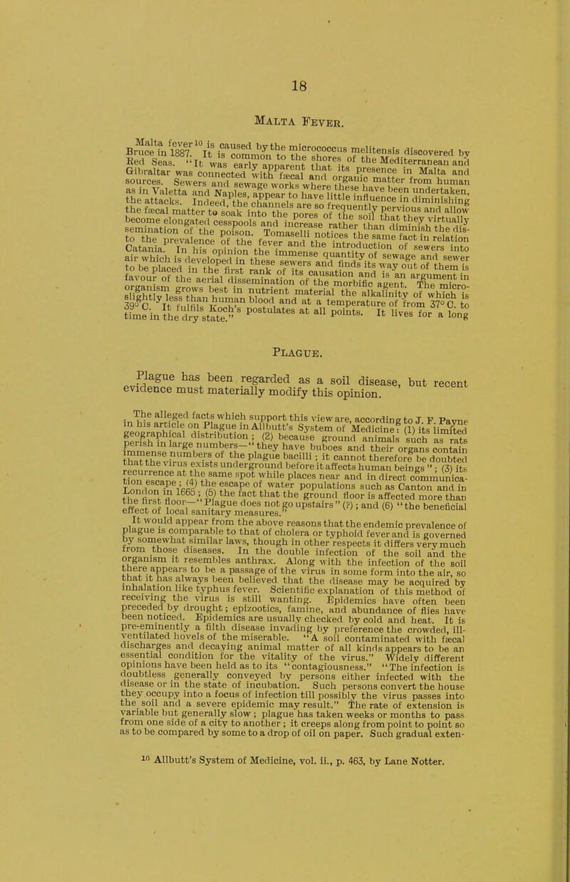 Malta Fever. Bed Seas. It was eaX annarPnf iuT%°^ the Mediterranean and Gibraltar was coiTnected wi?h^^Pn«l f presence in Malta and sources. Sewers amfsewS wo^kfwhere as in Valetta and Naples alnSir to lT«vp m^^^^^^^ a''^'' ''^^'^ undertaken, the attacks. Indeed the oha^nnpU f ® lAuence in diminishing the feccal matter to soak intrthe norP^ pervious and allow sS\^J:fr ^>?'' 5^,*^°^ material the alkalfnity ofwhTch ?s |^'o^^y/f ,? fc^f'^ buman blood and at a temperature of from ^7° C to Um?in {hi!^^ stS ' P*'*'^ P'^*^- I* - long Plague. Plague has been regarded as a soil disease, but recent evidence must materially modify this opinion. in^h^f P^infi^'^ «f support this view are, according to J. F. Pavne in his art cle on Plague in Allbutfs System of Medicine: (1) its imited geographical distribution ; (2) because ground animals such aTrats perish in large numbers- they have buboes and thfr organs contafn ™aUhltin:fi-'r' Pl-g-^e bacilli; it cannot the^eforfrdZbted that the virus exists underground before it affects human beines  • (3) it^ «orescape\SubpT«rP°'r'^^P^'^^^,'^^'- in direct cfLmiin^ica- London IRRS^ flT populations such as Canton and in thP firft ^1* '^^^^ is affected more than JfdntZf Y . r ''^^ n'' P upstairs  (?); and (6)  the beneficial enect of local sanitary measures. T.i^ll^i'J'^ appear from the above reasons that the endemic prevalence of plague IS comparable to that of cholera or typhoid fever and is governed by somewhat similar laws, though in other respects it differs very much from those diseases. In the double infection of the soil and the organism it resembles anthrax. Along with the infection of the soil SP***? a passage of the virus in some form into the air, so that It has a,lways been believed that the disease may be acquired by inhalation like typhus fever. Scientific explanation of this method of receiving the virus is still wanting. Epidemics have often been preceded by drought; epizootics, famine, and abundance of flies have been noticed. Epidemics are usually checked by cold and heat. It is pre-eminently a filth disease invading by preference the crowded, ill- ventilated hovels of the miserable. A soil contaminated with fscal discharges and decaying animal matter of all kinds appears to be an essential condition for the vitality of the virus. Widely different opinions have been held as to its contagiousness. The infection is doubtless generally conveyed by persons either infected with the disease or in the state of incubation. Such persons convert the house they occupy into a focus of infection till possibly the virus passes into the soil and a severe epidemic may result. The rate of extension is variable but generally slow ; plague has taken weeks or months to pass from one side of a city to another ; it creeps along from point to point so as to be compared by some to a drop of oil on paper. Such gradual exten- 1 Allbutt's System of Medicine, vol. ii., p. 463, by Lane Notter.