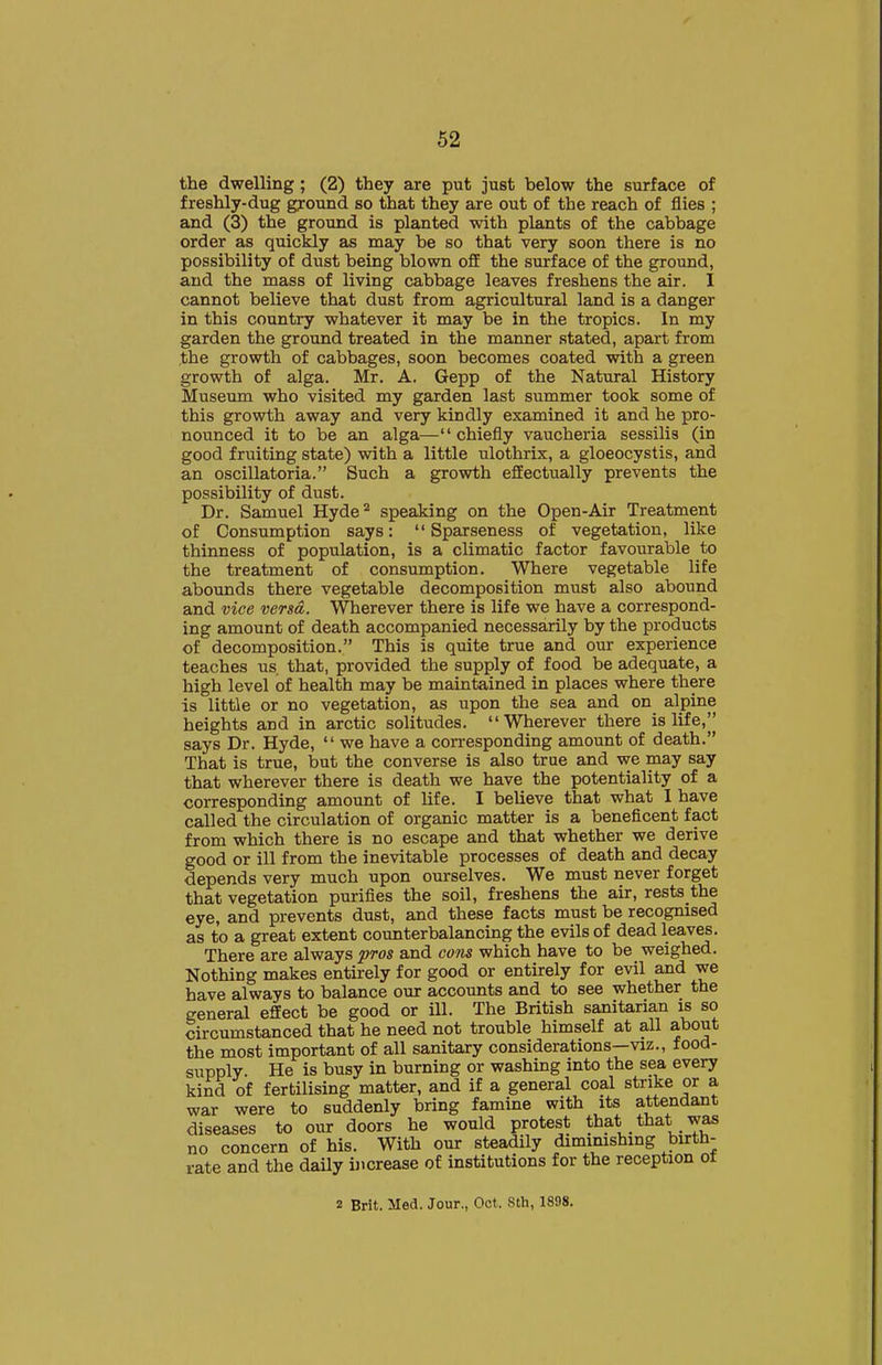 the dwelling; (2) they are put just below the surface of freshly-dug gyound so that they are out of the reach of flies ; and (3) the ground is planted with plants of the cabbage order as quickly as may be so that very soon there is no possibility of dust being blown off the surface of the ground, and the mass of living cabbage leaves freshens the air. I cannot believe that dust from agricultural land is a danger in this country whatever it may be in the tropics. In my garden the ground treated in the manner stated, apart from ,the growth of cabbages, soon becomes coated with a green growth of alga. Mr. A. Gepp of the Natural History Museum who visited my garden last summer took some of this growth away and very kindly examined it and he pro- nounced it to be an alga—chiefly vaucheria sessilis (in good fruiting state) with a little ulothrix, a gloeocystis, and an oscillatoria. Such a growth effectually prevents the possibility of dust. Dr. Samuel Hyde^ speaking on the Open-Air Treatment of Consumption says:  Sparseness of vegetation, like thinness of population, is a climatic factor favourable to the treatment of consumption. Where vegetable life abounds there vegetable decomposition must also abound and vice versa. Wherever there is life we have a correspond- ing amount of death accompanied necessarily by the products of decomposition. This is quite true and our experience teaches us, that, provided the supply of food be adequate, a high level of health may be maintained in places where there is little or no vegetation, as upon the sea and on alpine heights and in arctic solitudes. Wherever there is life, says Dr. Hyde,  we have a corresponding amount of death. That is true, but the converse is also true and we may say that wherever there is death we have the potentiality of a corresponding amount of life. I believe that what I have called the circulation of organic matter is a beneficent fact from which there is no escape and that whether we derive good or ill from the inevitable processes of death and decay depends very much upon ourselves. We must never forget that vegetation purifies the soil, freshens the air, rests the eye, and prevents dust, and these facts must be recognised as to a great extent counterbalancing the evils of dead leaves. There are always pros and co?is which have to be weighed. Nothing makes entirely for good or entirely for evil and we have always to balance our accounts and to see whether the general effect be good or ill. The British sanitarian is so circumstanced that he need not trouble himself at all about the most important of all sanitary considerations—viz., food- supply He is busy in burning or washing into the sea every kind of fertilising matter, and if a general coal strike or a war were to suddenly bring famine with its attendant diseases to our doors he would protest that that was no concern of his. With our steadily diminishing birth- rate and the daily increase of institutions for the reception ot 2 Brit. Med. Jour., Oct. Sth, 1898.