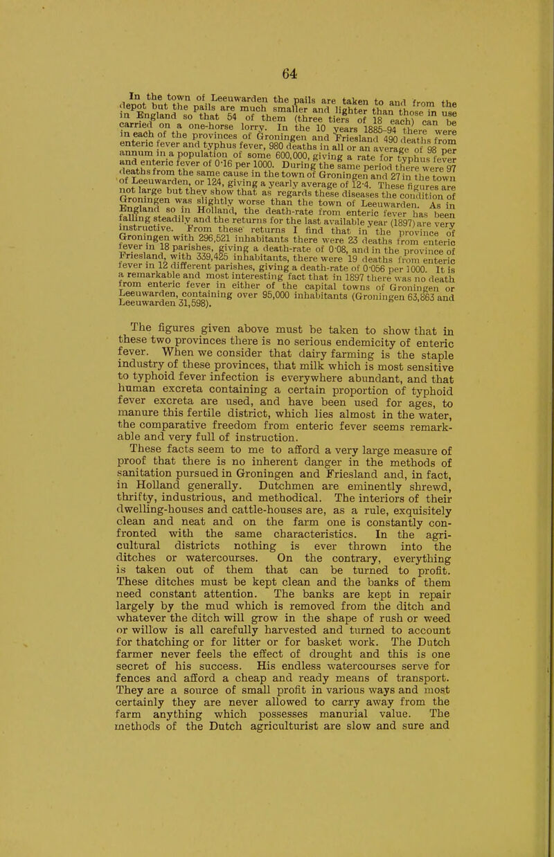 In the town of Leeuwarden the mils are fcakpn tn q,wi t <lepot but the pails are much smaller and lighter th«n in England so^hat 54 of theS (tLef tierf'of is'eafhT'ca^b^ ?^T^i T.^ one-horse lorry. In the 10 years 188^94 there werl m each of the provinces of Groningen and Priesland 490 death, frnm enteric ever and typhus fever, 980 dtaths in all or an average o 98 nS annum in a population of some 600,000, giving a rate fo? tvnhus WpJ and enteric fever of 0-16 per 1000. During the fame period ere I? deathsfrom the same cause in the town of Groningen and 27 n the town nifurZVt\°' ^l*' S'ri? * y^'^y ^''^'^Se of ^2-4. These figuresTre rfnlZ^J' ^ ^^^7- '.''T ^^''^ '■^S^''^^ t^«se diseases the condition of Groningen was slightly worse than the town of Leeuwarden As in England so in Holland, the death-rate from enteric fever has been falling steadily and the returns for the last available year (1897) are verv instructive. From these returns I find that in the provinci 6f Groningen with 296,521 inhabitants there were 23 deaths tVom enteric fever in 18 Panshes, giving a death-rate of 0 08, and in the province of Friesland with 339,425 inhabitants, there were 19 deaths from enteric tever in 12 different parishes, giving a death-rate of 0-056 per 1000 It is a remarkable and most interesting fact that in 1897 there « as no death from enteric fever in either of the capital towns of Groningen or Leeuwarden, containing over 95,000 inhabitants (Groningen 63,863 and Leeuwarden 31,598). The figures given above must be taken to show that in these two provinces there is no serious endemicity of enteric fever. When we consider that dairy farming is the staple industry of these provinces, that milk which is most sensitive to typhoid fever infection is everywhere abundant, and that hnman excreta containing a certain proportion of typhoid fever excreta are used, and have been used for ages, to manure this fertile district, which lies almost in the water, the comparative freedom from enteric fever seems remark- able and very full of instruction. These facts seem to me to afford a very large measure of proof that there is no inherent danger in the methods of sanitation pursued in Groningen and Friesland and, in fact, in Holland generally. Dutchmen are eminently shrewd, thrifty, industrious, and methodical. The interiors of their dwelling-houses and cattle-houses are, as a rule, exquisitely clean and neat and on the farm one is constantly con- fronted with the same characteristics. In the agri- cultural districts nothing is ever thrown into the ditches or watercourses. On the contrary, everything is taken out of them that can be turned to profit. These ditches must be kept clean and the banks of them need constant attention. The banks are kept in repair largely by the mud which is removed from the ditch and whatever the ditch will grow in the shape of rush or weed or willow is all carefully harvested and turned to account for thatching or for litter or for basket work. The Dutch farmer never feels the effect of drought and this is one secret of his success. His endless watercourses serve for fences and afford a cheap and ready means of transport. They are a source of smjdl profit in various ways and most certainly they are never allowed to carry away from the farm anything which possesses manurial value. The methods of the Dutch agriculturist are slow and sure and