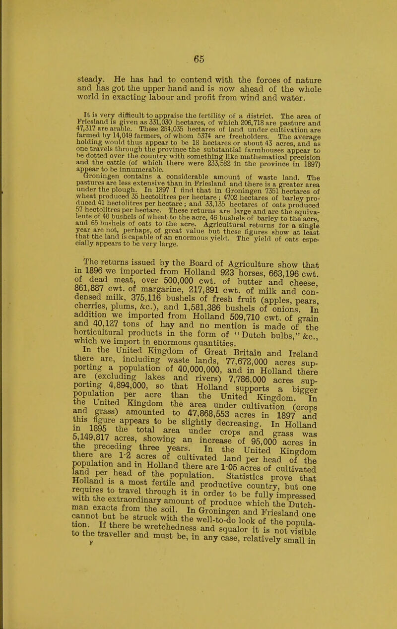 66 steady. He has had to contend with the forces of nature and has got the upper hand and is now ahead of the whole world in exacting labour and profit from wind and water. It is very difficult to appraise the fertility of a district. The area of Friesland is given as 331,030 hectares, of which 206,718 are pasture and 47,317 are arable. These 254,036 hectares of land under cultivation are farmed by 14,049 farmers, of whom 5374 are freeholders. The average holding would thus appear to be 18 hectares or about 43 acres, and as one travels through the province the substantial farmhouses appear to be dotted over the country with something like mathematical precision and the cattle (of which there were 233,582 in the province in 1897) appear to be innumerable. Groningen contains a considerable amount of waste land. The pastures are less extensive than in Friesland and there is a greater area under the plough. In 1897 I find that in Groningen 7351 hectares of wheat produced 35 hectolitres per hectare ; 4702 hectares of barley pro- duced 41 hectolitres per hectare ; and 33,135 hectares of oats produced 57 hectolitres per hectare. These returns are large and are the equiva- lents of 40 bushels of wheat to the acre, 46 bushels of barley to the acre and 65 bushels of oats to the acre. Agricultural returns for a single 7.f\'.t'^,°'j perhaps, of great value but these iigures show at least that the land is capable of an enormous yield. The yield of oats esne- cially appears to be very large. The returns issued by the Board of Agriculture show that in 1896 we imported from Holland 923 horses, 663,196 cwt. of dead meat, over 500,000 cwt. of butter and cheese 861,887 cwt. of margarine, 217,891 cwt. of milk and con- densed milk, 375,116 bushels of fresh fruit (apples, pears cherries, plums, &c.), and 1,581,386 bushels of onions In ^^^^i^^n^^ imported from Holland 509,710 cwt. of grain and 40,127 tons of hay and no mention is made of the horticultural products in the form of Dutch bulbs  &c which we import in enormous quantities. ' *' In the United Kingdom of Great Britain and Ireland there are, including waste lands, 77,672,000 acres sup- porting a population of 40,000,000, and in Holland there are (excluding lakes and rivers) 7,786,000 acres sun- porting 4,894,000, so that Holland 'supports a bigger population per acre than the United Kingdom. In the United Kingdom the area under cultivation (crops and grass) amounted to 47,868,553 acres in 1897 and n''l8frtSTC%*° '^'^^P decreasing. In Holland R 1/iQ fli^ ^^^ ''''^^'^ «^0Ps and grass was 5,149,817 acres, showing an increase of 95,000 acres S the preceding three years. In the United Kingdom there are 1-2 acres of cultivated land per head of tS population and in Holland there are 1-05 acres of cultivated Holing- ^'^^ ^> population. Statistics prove ?hat Holland IS a most fertile and productive countrv hnt ^no requxres to travel through it in'^^rder to be f ul y'^mp^^^^^^^ with the extraordinary amount of produce which the Dutoh man exacts from the soil. In Groningen and IMesland on^ cannot but be struck with the well-to-do look of S popuTa Inf^. ^^etehedness and squalor it is not^vfsibtl to the traveller and must be, in any else, relatively smai^^