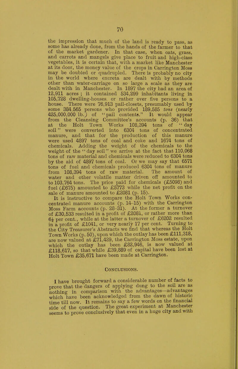 the impression that much of the land is ready to pass, as some has already done, from the hands of the farmer to that of the market gardener. In that case, when oats, grass, and carrots and mangels give place to fruit and high-class vegetables, it is certain that, with a market like Manchester at its door, the money value of the crops in Carrington Moss may be doubled or quadrupled. There is probably no city in the world where excreta are dealt with by methods other than water-carriage on so large a scale as they are dealt with in Manchester. In 1897 the city had an area of 12,911 acres ; it contained 634,299 inhabitants living in 106,728 dwelling-houses, or rather over five persons to a house. There were 76,913 pail-closets, presumably used by some 384,666 persons who provided 189,685 tons (nearly 426,000,000 lb.) of pail contents. It would appear from the Cleansing Committee's accounts (p. 36) that at the Holt Town Works 108,394 tons of  day soil were converted into 6304 tons of concentrated manure, and that for the production of this manure were used 4897 tons of coal and coke and 1674 tons of chemicals. Adding the weight of the chemicals to the weight of the  day soil we arrive at the fact that 110,068 tons of raw material and chemicals were reduced to 6304 tons by the aid of 4897 tons of coal. Or we may say that 6671 tons of fuel and chemicals produced 6304 tons of manure from 108,394 tons of raw material. The amount of water and other volatile matter driven ofiE amounted to to 103,764 tons. The price paid for chemicals (£6098) and fuel (£676) amounted to £6773 while the net profit on the sale of manure amounted to £2081 (p. 16). It is instructive to compare the Holt Town Works con- centrated manure accounts (p. 14-16) with the Carrington Moss Farm accounts (p. 28-31). At the former a turnover of £30,533 resulted in a profit of £2081, or rather more than 6i per cent., while at the latter a turnover of £6202 resulted in a profit of £1041, or very nearly 17 per cent. Turning to the City Treasurer's Abstracts we find that whereas the Holt Town Works (p. 60), upon which the outlay has been £111,318, are now valued at £71,429, the Carrington Moss estate, upon which the outlay has been £82,946, is now valued at £118,617, so that while £39,889 of capital have been lost at Holt Town £36,671 have been made at Carrington. Conclusions. I have brought forward a considerable number of facts to prove that the dangers of applying dung to the soil are as nothing in comparison with the advantages—advantages which have been acknowledged from the dawn of historic time till now. It remains to say a few words on the financial side of the question. The great experiment at Manchester seems to prove conclusively that even in a huge city and with