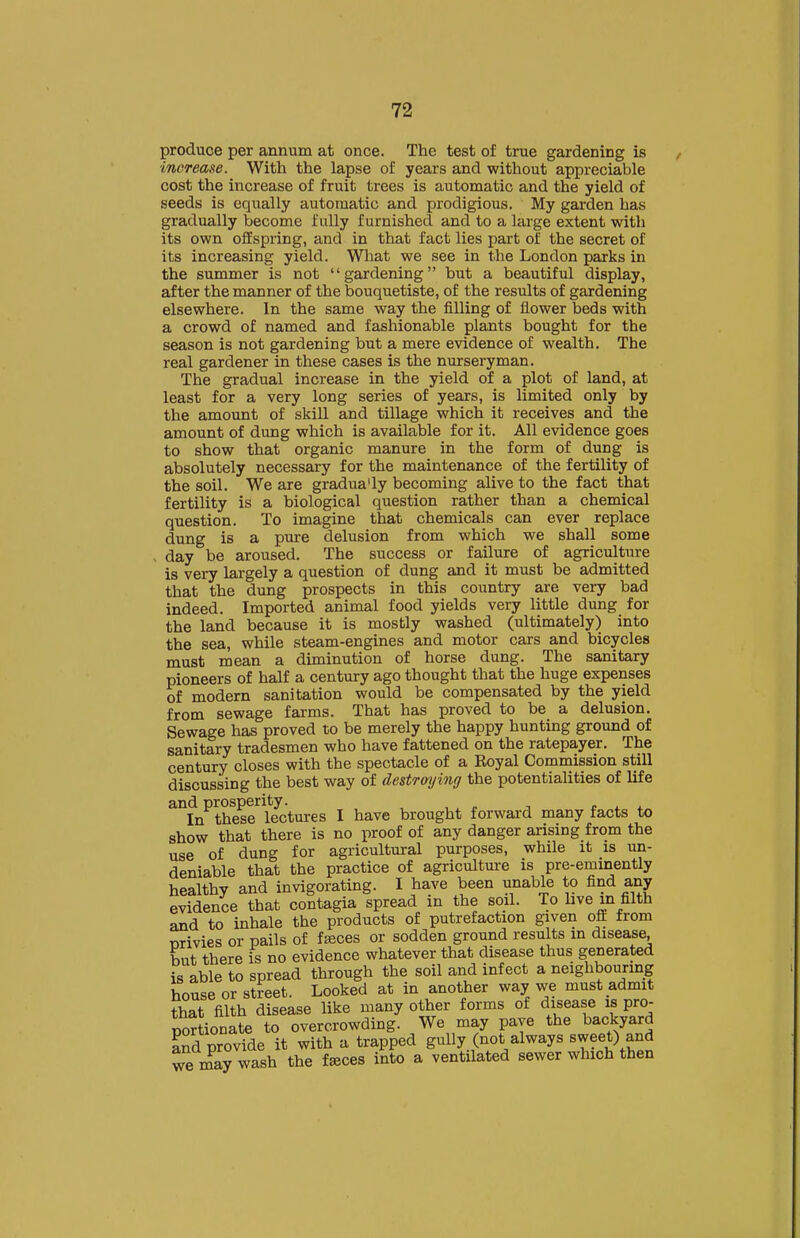 produce per annum at once. The test of true gardening is ■increase. With the lapse of years and without appreciable cost the increase of fruit trees is automatic and the yield of seeds is equally automatic and prodigious. My garden has gradually become fully furnished and to a large extent with its own offspring, and in that fact lies part of the secret of its increasing yield. What we see in the London parks in the summer is not gardening but a beautiful display, after the manner of the bouquetiste, of the results of gardening elsewhere. In the same way the filling of flower beds with a crowd of named and fashionable plants bought for the season is not gardening but a mere evidence of wealth. The real gardener in these cases is the nurseryman. The gradual increase in the yield of a plot of land, at least for a very long series of years, is limited only by the amount of skill and tillage which it receives and the amount of dung which is available for it. All evidence goes to show that organic manure in the form of dung is absolutely necessary for the maintenance of the fertility of the soil. We are gradua'ly becoming alive to the fact that fertility is a biological question rather than a chemical question. To imagine that chemicals can ever replace dung is a pure delusion from which we shall some , day be aroused. The success or failure of agriculture is very largely a question of dung and it must be admitted that the dung prospects in this country are very bad indeed. Imported animal food yields very little dung for the land because it is mostly washed (ultimately) into the sea, while steam-engines and motor cars and bicycles must mean a diminution of horse dung. The sanitary pioneers of half a century ago thought that the huge expenses of modern sanitation would be compensated by the yield from sewage farms. That has proved to be a delusion. Sewage has proved to be merely the happy hunting ground of sanitary tradesmen who have fattened on the ratepayer. The century closes with the spectacle of a Royal Commission still discussing the best way of destroying the potentialities of life and prosperity. , „ ^ , ^ . In these lectures I have brought forward many facts to show that there is no proof of any danger arising from the use of dung for agricultural purposes, while it is un- deniable that the practice of agriculture is pre-eminently healthy and invigorating. I have been unable to find any evidence that contagia spread in the soil. To hve in filth and to inhale the products of putrefaction given off from mivies or pails of fseces or sodden ground results in disease, but there is no evidence whatever that disease thus generated is able to spread through the soil and infect a neighbouring house or street. Looked at in another way we must admit that filth disease like many other forms of disease is pro- portionate to overcrowding. We may pave the backyard and provide it with a trapped gully (not always sweet) and we may wash the fffices into a ventilated sewer which then