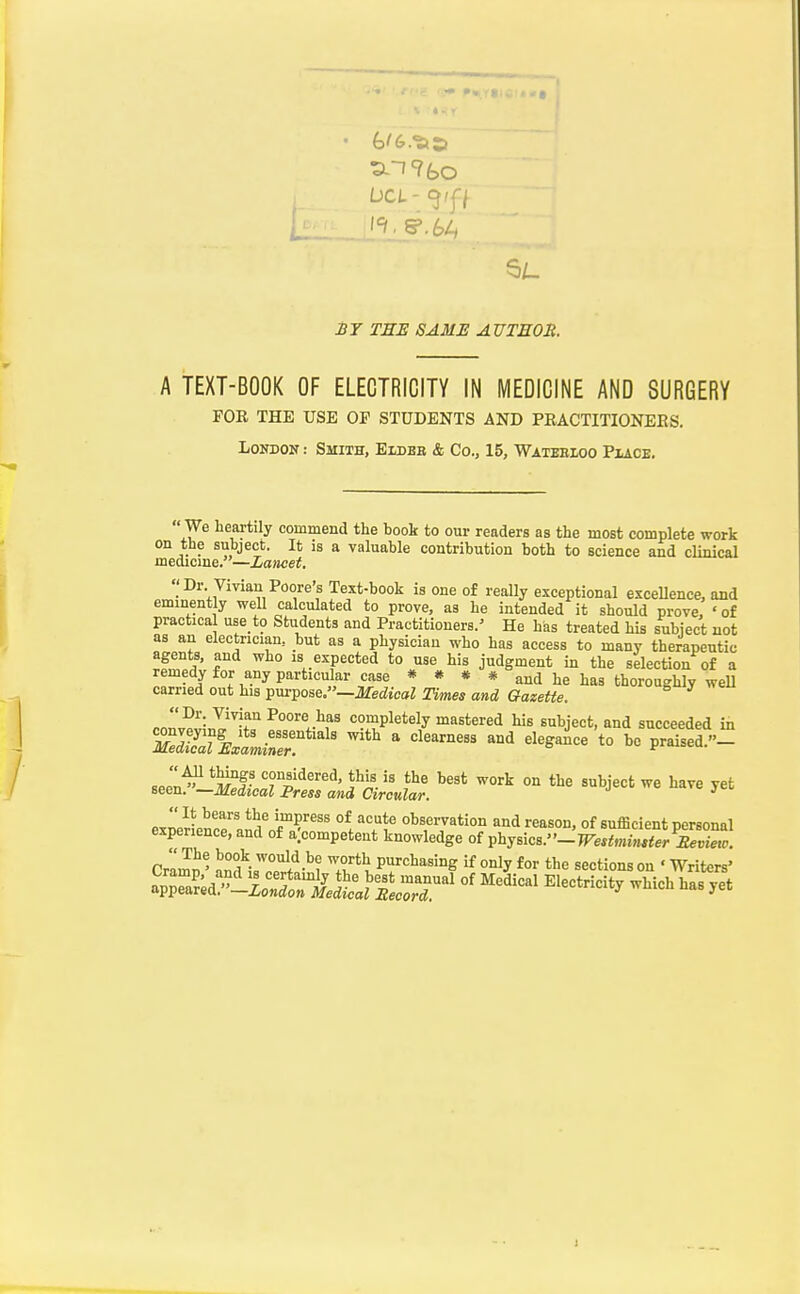 bo Li: rjEs sam:e author. A TEXT-BOOK OF ELECTRICITY IN MEDICINE AND SURGERY FOE THE USE OP STUDENTS AND PRACTITIONEES. London : Smith, Eldbb & Co., 15, Wateeioo Piaoe.  We heartily commend the hook to our readers as the most complete work on the subject. It is a valuable contribution both to science and clinical medicme.—Lancet. Dr Vivian Poore's Text-book is one of really exceptional excellence, and eminently well calculated to prove, as he intended it should prove, 'of practical use to Students and Practitioners/ He has treated his subject uot as an electrician, but as a physician who has access to many therapeutic agents, and who is expected to use his judgment in the selection of a remedy for any particular case * # * * and he has thoroughly weU carried out his purpose.—ilfei^tcai Times and Gazette. B y we co3;2'1r P°°^';>fs completely mastered his subject, and succeeded in seeXS^r^l'rl*'^^;^^'^^^'''' ^^'^ -^'j-' - exn7rLtran^nfTf' °ts7ation and reason, of sufficient personal experience, and of a.competent knowledge of T?hysicB.-TFestmin*ier £evietv. CrZJ' worth purchasing if only for the sections on ' Writers'