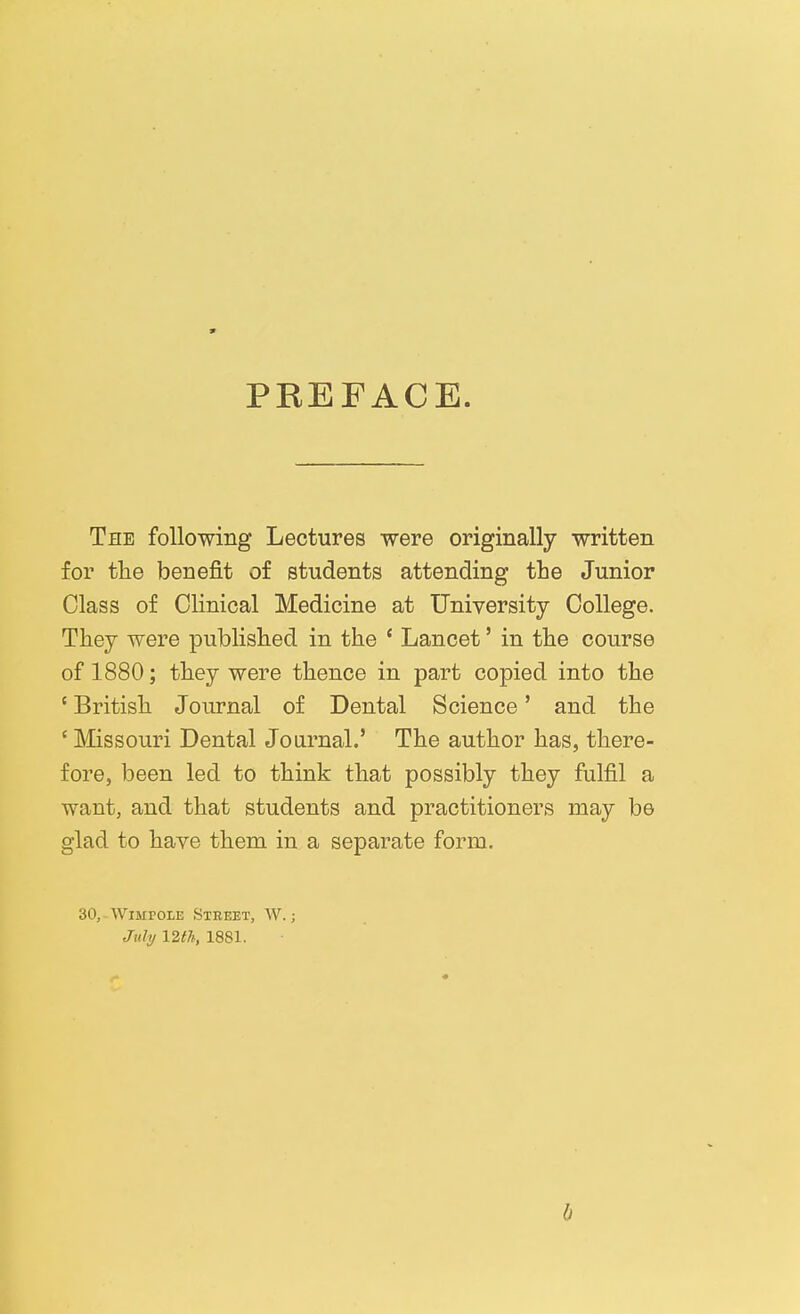 9 PREFACE. The following Lectures were originally written for tlie benefit of students attending tbe Junior Class of Clinical Medicine at University College. They were published in the ' Lancet' in the course of 1880; they were thence in part copied into the ' British Journal of Dental Science' and the ' Missouri Dental Journal.' The author has, there- fore, been led to think that possibly they fulfil a want, and that students and practitioners may be glad to have them in a separate form. 30, WiMPOLE Street, W. ; Jiili/ \2tli, 1881. b