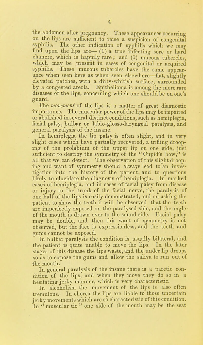 the abdomen after pregnancy. These appearances occurring on the lips are sufficient to raise a suspicion of congenital syphilis. The other indication of syphiUs which we may find upon the lips are— (1) a true infecting sore or hard chancrcj which is happily rare; and (2) mucous tubercles, Avhich may be present in cases of congenital or acquired syphilis. These mucous tubercles have the same appear- ance when seen here as when seen elsewhere—flat, slightly elevated patches, with a dirty-whitish surface, surrounded by a congested areola. Epithelioma is among the more rare diseases of the lips, concerning which one should be on one's guard. The movement of the lips is a matter of great diagnostic importance. The muscular power of the lips may be impaired or abolished in several distinct conditions, such as hemiplegia, facial palsy, bulbar or labio-glosso-laryngeal paralysis, and general paralysis of the insane. In hemiplegia the lip palsy is often slight, and in very slight cases which have partially recovered, a trifling droop- ing of the prolabium of the upper lip on one side, just sufficient to destroy the symmetry of the  Cupid's bow, is all that we can detect. The observation of this slight droop- ing and want of symmetry should always lead to an inves- tigation into the history of the patient, and to questions likely to elucidate the diagnosis of hemiplegia. In marked cases of hemiplegia, and in cases of facial palsy from disease or injury to the trunk of the facial nerve, the paralysis of one half of the lips is easily demonstrated, and on asking the patient to show tlae teeth it will be observed that the teeth are imperfectly exposed on the paralysed side, and the angle of the mouth is drawn over to the sound side. Facial palsy may be double, and then this want of symmetry is not observed, but the face is expressionless, and the teeth and gums cannot be exposed. In bulbar paralysis the condition is usually bilateral, and the patient is quite unable to move the lips. In the later stages of this disease the lips waste, and the under lip droops so as to expose the gums and allow the saliva to run out of the mouth. In general paralysis of the insane there is a paretic con- dition of the lips, and when they move they do so in a hesitating jerky manner, which is very characteristic. In alcoholism the movement of the lips is also often tremulous. In chorea the lips are liable to those uncertain jerky movements which are so characteristic of this condition. In  muscular tic  one side of the mouth may be the seat