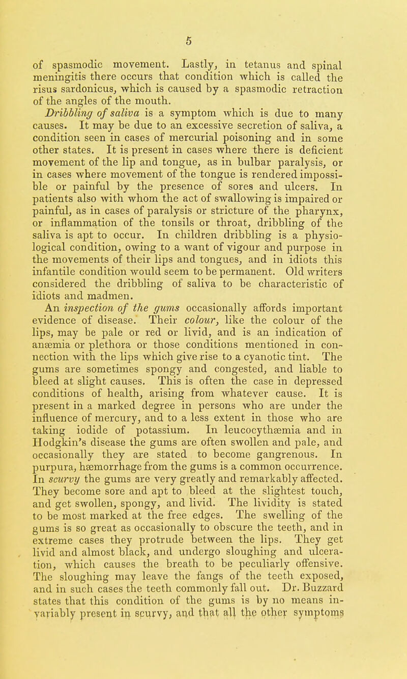 of spasmodic movement. Lastly, in tetanus and spinal meningitis there occurs that condition which is called the risus sardonicuSj which is caused by a spasmodic retraction of the angles of the mouth. Dribbling of saliva is a symptom which is due to many causes. It may be due to an excessive secretion of saliva, a condition seen in cases of mercurial poisoning and in some other states. It is present in cases where there is deficient movement of the lip and tongue, as in bulbar paralysis, or in cases where movement of the tongue is rendered impossi- ble or painful by the presence of sores and ulcers. In patients also with whom the act of swallowing is impaired or painful, as in cases of paralysis or stricture of the pharynx, or inflammation of the tonsils or throat, dribbling of the saliva is apt to occur. In children dribbling is a physio- logical condition, owing to a want of vigour and purpose in the movements of their lips and tongues, and in idiots this infantile condition would seem to be permanent. Old writers considered the dribbling of saliva to be characteristic of idiots and madmen. An inspection of the gums occasionally affords important evidence of disease. Their colour, like the colour of the lips, may be pale or red or livid, and is an indication of ansemia or plethora or those conditions mentioned in con- nection with the lips which give rise to a cyanotic tint. The gums are sometimes spongy and congested, and liable to bleed at slight causes. This is often the case in depressed conditions of health, arising from whatever cause. It is present in a marked degree in persons who are under the influence of mercury, and to a less extent in those who are taking iodide of potassium. In leucocythsemia and in Hodgkin's disease the gums are often swollen and pale, and occasionally they are stated to become gangrenous. In purpura, haemorrhage from the gums is a common occurrence. In scurvy the gums are very greatly and remarkably affected. They become sore and apt to bleed at the slightest touch, and get swollen, spongy, and livid. The lividity is stated to be most marked at the free edges. The swelling of the gums is so great as occasionally to obscure the teeth, and in extreme cases they protrude between the lips. They get livid and almost black, and undergo sloughing and ulcera- tion, which causes the breath to be peculiarly offensive. The sloughing may leave the fangs of the teeth exposed, and in such cases the teeth commonly fall out. Dr. Buzzard states that this condition of the gums is by no means in- variably present in scurvy, at^d that all the other symptoms