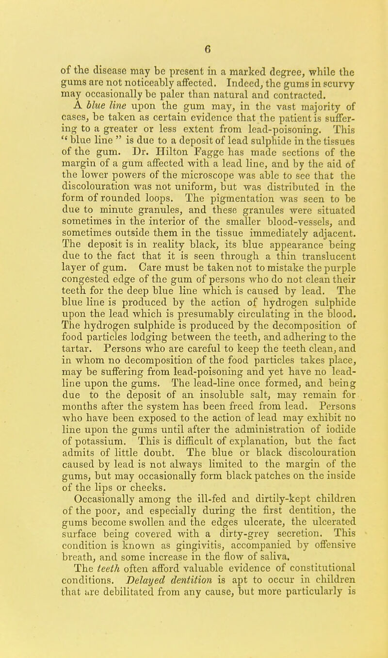 of the disease may be present in a marked degree, while the gums are not noticeably affected. Indeed, the gums in scurvy may occasionally be paler than natural and contracted. A blue line upon the gum may, in the vast majority of cases, be taken as certain evidence that the patient is suffer- ing to a greater or less extent from lead-poisoning. This  blue line  is due to a deposit of lead sulphide in the tissues of the gum. Dr. Hilton Fagge has made sections of the margin of a gum affected with a lead line, and by the aid of the lower powers of the microscope was able to see that the discolouration was not uniform, but was distributed in the form of rounded loops. The pigmentation was seen to be due to minute granules, and these granules were situated sometimes in the interior of the smaller blood-vessels, and sometimes outside them in the tissue immediately adjacent. The deposit is in reality black, its blue appearance being due to the fact that it is seen through a thin translucent layer of gum. Care must be taken not to mistake the j)urple congested edge of the gum of persons who do not clean their teeth for the deep blue line which is caused by lead. The blue line is produced by the action of hydrogen sulphide upon the lead which is presumably circulating in the blood. The hydrogen sulphide is produced by the decomposition of food particles lodging between the teeth, and adhering to the tartar. Persons who are careful to keep the teeth clean, and in whom no decomposition of the food particles takes place, may be suffering from lead-poisoning and yet have no lead- line upon the gums. The lead-line once formed, and being due to the deposit of an insoluble salt, may remain for months after the system has been freed from lead. Persons who have been exposed to the action of lead may exhibit no line upon the gums until after the administration of iodide of potassium. This is difficult of explanation, but the fact admits of little doubt. The blue or black discolouration caused by lead is not always limited to the margin of the gums, but may occasionally form black patches on the inside of the lips or cheeks. Occasionally among the ill-fed and dirtily-kept children of the poor, and especially during the first dentition, the gums become swollen and the edges ulcerate, the ulcerated surface being covered with a dirty-grey secretion. This condition is known as gingivitis, accompanied by offensive breath, and some increase in the flow of saliva. The teeth often afford valuable evidence of constitutional conditions. Delayed dentition is apt to occur in children that are debilitated from any cause, but more particularly is