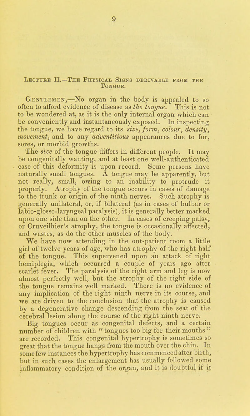 Lecture II.—The Physical Signs debivable from the Tongue. Gentlemen,—No organ in the body is appealed to so often to afford evidence of disease as the tongue. This is not to be wondered at, as it is the only internal organ which can be conveniently and instantaneously exposed. In inspecting the tongue, we have regard to its size, form, colour, density, movement, and to any adventitious appearances due to fur, sores, or morbid growths. The size of the tongue differs in different people. It may be congenitally wanting, and at least one well-authenticated case of this deformity is upon record. Some persons have naturally small tongues. A tongue may be apparently, but not really, small, owing to an inability to protrude it properly. Atrophy of the tongue occurs in cases of damage to the trunk or origin of the ninth nerves. Such atrophy is generally unilateral, or, if bilateral (as in cases of bulbar or labio-glosso-laryngeal paralysis), it is generally better marked upon one side than on the other. In cases of creeping palsy, or Cruveilhier's atrophy, the tongue is occasionally affected, and wastes, as do the other muscles of the body. We have now attending in the out-patient room a little girl of twelve years of age, who has atrophy of the right half of the tongue. This supervened upon an attack of right hemiplegia, which occurred a couple of years ago after scarlet fever. The paralysis of the right arm and leg is now almost perfectly well, but the atrophy of the right side of the tongue remains well marked. There is no evidence of any implication of the right ninth nerve in its course, and we are driven to the conclusion that the atrophy is caused by a degenerative change descending from the seat of the cerebral lesion along the course of the right ninth nerve. Big tongues occur as congenital defects, and a certain number of children with  tongues too big for their mouths  are recorded. This congenital hypertrophy is sometimes so great that the tongue hangs from the mouth over the chin. In some few instances the hypertrophy has commenced after birth, but in such cases the enlargement has usually followed some inflammatory condition of the organ, and it is doubtful if i{;