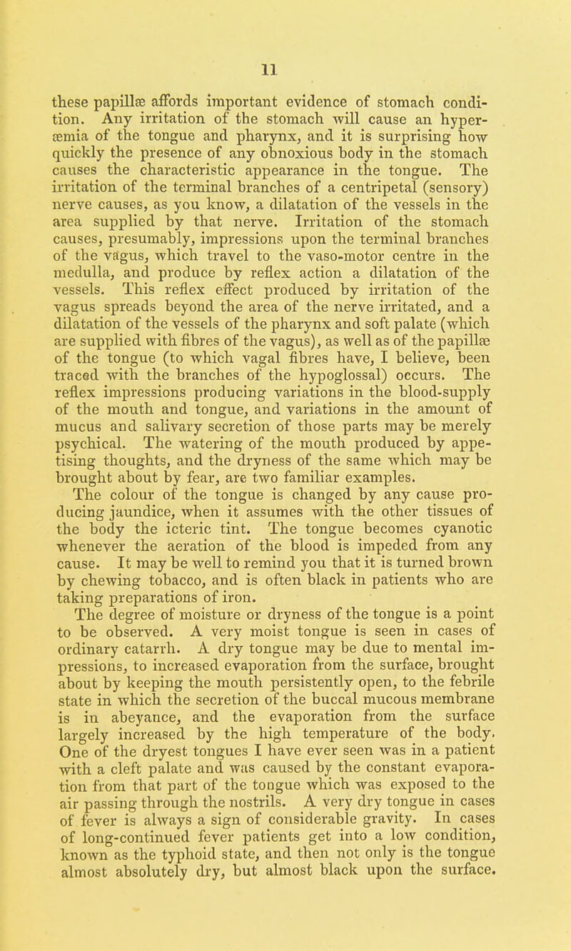 these papillfe affords important evidence of stomach condi- tion. Any irritation of the stomach will cause an hyper- £emia of the tongue and pharynx, and it is surprising how quickly the presence of any obnoxious body in the stomach causes the characteristic appearance in the tongue. The irritation of the terminal branches of a centripetal (sensory) nerve causes, as you know, a dilatation of the vessels in the area supplied by that nerve. Irritation of the stomach causes, presumably, impressions upon the terminal branches of the vagus, which travel to the vaso-motor centre in the medulla, and produce by reflex action a dilatation of the vessels. This reflex efiect produced by irritation of the vagus spreads beyond the area of the nerve irritated, and a dilatation of the vessels of the pharynx and soft palate (which are supplied with fibres of the vagus), as well as of the papillae of the tongue (to which vagal fibres have, I believe, been traced with the branches of the hypoglossal) occurs. The reflex impressions producing variations in the blood-supply of the mouth and tongue, and variations in the amount of mucus and salivary secretion of those parts may be merely psychical. The watering of the mouth produced by appe- tising thoughts, and the dryness of the same which may be brought about by fear, are two familiar examples. The colour of the tongue is changed by any cause pro- ducing jaundice, when it assumes with the other tissues of the body the icteric tint. The tongue becomes cyanotic whenever the aeration of the blood is impeded from any cause. It may be well to remind you that it is turned brown by chewing tobacco, and is often black in patients who are taking preparations of iron. The degree of moisture or dryness of the tongue is a point to be observed. A very moist tongue is seen in cases of ordinary catarrh. A dry tongue may be due to mental im- pressions, to increased evaporation from the surface, brought about by keeping the mouth persistently open, to the febrile state in which the secretion of the buccal mucous membrane is in abeyance, and the evaporation from the surface largely increased by the high temperature of the body. One of the dryest tongues I have ever seen was in a patient with a cleft palate and was caused by the constant evapora- tion from that part of the tongue which was exposed to the air passing through the nostrils. A very dry tongue in cases of fever is always a sign of considerable gravity. In cases of long-continued fever patients get into a low condition, known as the typhoid state, and then not only is the tongue almost absolutely dry, but almost black upon the surface.