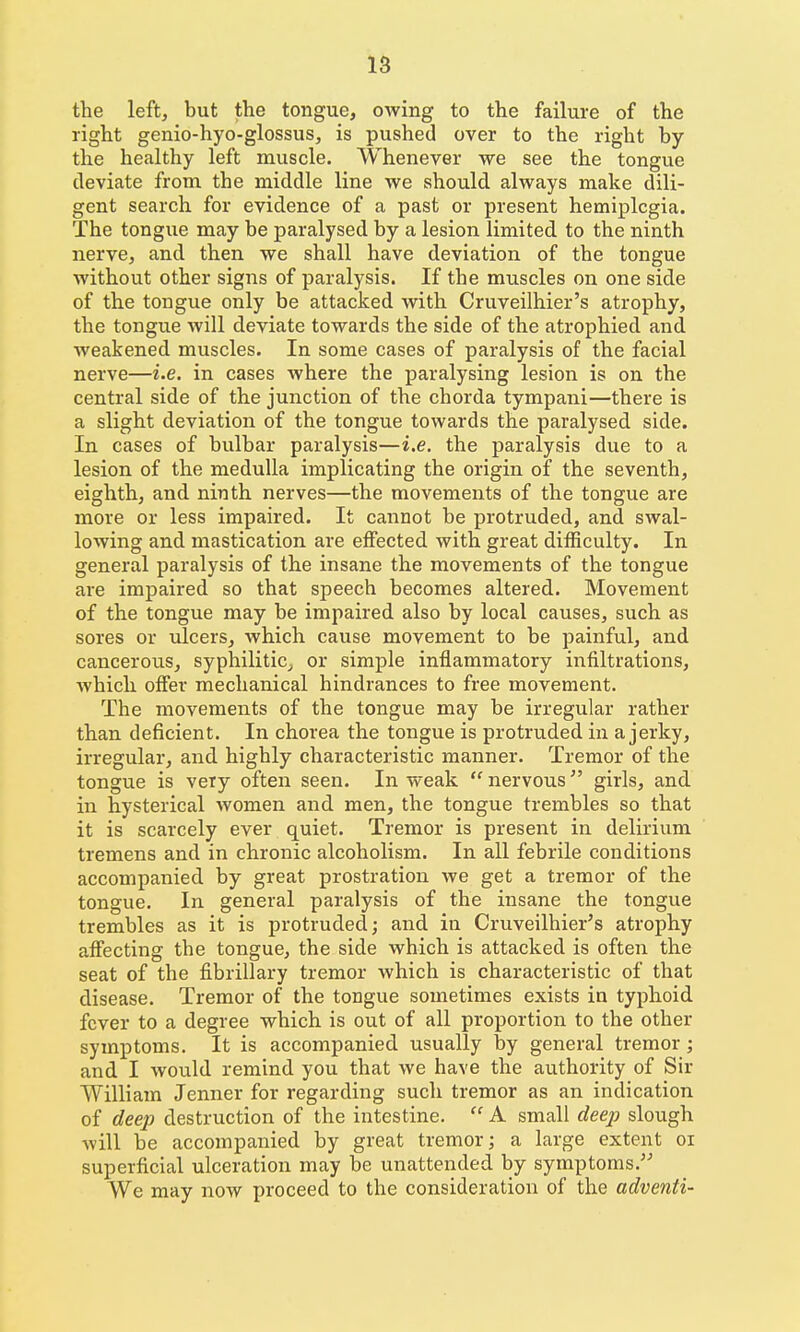 the left, but the tongue, owing to the failure of the right genio-hyo-glossus, is pushed over to the right by the healthy left muscle. Whenever we see the tongue deviate from the middle line we should always make dili- gent search for evidence of a past or present hemiplegia. The tongue may be paralysed by a lesion limited to the ninth nerve, and then we shall have deviation of the tongue without other signs of paralysis. If the muscles on one side of the tongue only be attacked with Cruveilhier's atrophy, the tongue will deviate towards the side of the atrophied and weakened muscles. In some cases of paralysis of the facial nerve—i.e. in cases where the paralysing lesion is on the central side of the junction of the chorda tympani—there is a slight deviation of the tongue towards the paralysed side. In cases of bulbar paralysis—i.e. the paralysis due to a lesion of the medulla implicating the origin of the seventh, eighth, and ninth nerves—the movements of the tongue are more or less impaired. It cannot be protruded, and swal- lowing and mastication are effected with great difficulty. In general paralysis of the insane the movements of the tongue are impaired so that speech becomes altered. Movement of the tongue may be impaired also by local causes, such as sores or ulcers, which cause movement to be painful, and cancerous, syphilitic^ or simple inflammatory infiltrations, which offer mechanical hindrances to free movement. The movements of the tongue may be irregular rather than deficient. In chorea the tongue is protruded in a jerky, irregular, and highly characteristic manner. Tremor of the tongue is very often seen. In weak  nervous girls, and in hysterical women and men, the tongue trembles so that it is scarcely ever quiet. Tremor is present in delirium tremens and in chronic alcoholism. In all febrile conditions accompanied by great prostration we get a tremor of the tongue. In general paralysis of the insane the tongue trembles as it is protruded; and in Cruveilhier's atrophy affecting the tongue, the side which is attacked is often the seat of the fibrillary tremor which is characteristic of that disease. Tremor of the tongue sometimes exists in typhoid fever to a degree which is out of all proportion to the other symptoms. It is accompanied usually by general tremor; and I would remind you that we have the authority of Sir William Jenner for regarding such tremor as an indication of deep destruction of the intestine.  A small deej) slough Avill be accompanied by great tremor; a large extent oi superficial ulceration may be unattended by symptoms. We may now proceed to the consideration of the adventi-