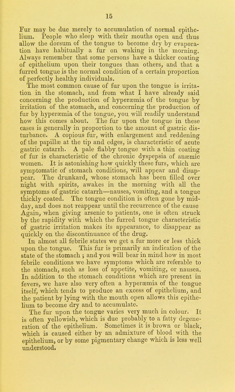 Fur may be due merely to accumulation of normal epithe- lium. People who sleep with their mouths open and thus allow the dorsum of the tongue to become dry by evapora- tion have habitually a fur on waking in the morning. Always remember that some persons have a thicker coating of epithelium upon their tongues than others, and that a fiu'red tongue is the normal condition of a certain proportion of perfectly healthy individuals. The most common cause of fur upon the tongue is irrita- tion in the stomach, and from what I have already said concerning the production of hypersemia of the tongue by irritation of the stomach, and concerning the production of fur by hypersemia of the tongue, you will readily understand how this comes about. The fur upon the tongue in these cases is generally in proportion to the amount of gastric dis- turbance. A copious fur, with enlargement and reddening of the papillae at the tip and edges, is characteristic of acute gastric catarrh. A pale flabby tongue with a thin coating of fur is characteristic of the chronic dyspepsia of anaemic women. It is astonishing how quickly these furs, which are symptomatic of stomach conditions, will appear and disap- pear. The drunkard, whose stomach has been filled over night with spirits, awakes in the morning with aU the symptoms of gastric catarrh—nausea, vomiting, and a tongue thickly coated. The tongue condition is often gone by mid- day, and does not reappear until the recurrence of the cause Again, when giving arsenic to patients, one is often struck by the rapidity with which the furred tongue characteristic of gastric irritation makes its appearance, to disappear as quickly on the discontinuance of the drug. In almost all febrile states we get a fur more or less thick upon the tongue. This fur is primarily an indication of the state of the stomach ; and you will bear in mind how in most febrile conditions we have symptoms which are referable to the stomach, such as loss of appetite, vomiting, or nausea. In addition to the stomach conditions which are present in fevers, we have also very often a hyperaemia of the tongue itself, which tends to produce an excess of epithelium, and the patient by lying with the mouth open allows this epithe- lium to become dry and to accumulate. The fur upon the tongue varies very much in colour. It is often yellowish, which is due probably to a fatty degene- ration of the epithelium. Sometimes it is brown or black, which is caused either by an admixture of blood with the epithelium, or by some pigmentary change which is less well understood.