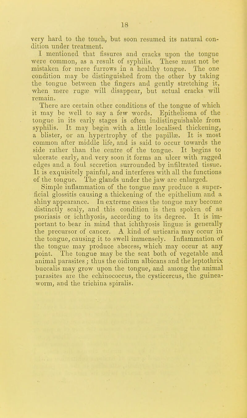 very hard, to the touch, but soon resumed its natural con- dition iinder treatment. I mentioned that fissures and cracks upon the tongue were common, as a result of syphilis. These must not be mistaken for mere furrows in a healthy tongue. The one condition may be distinguished from the other by taking the tongue between the fingers and gently stretching it, Avhen mere rugee will disappear, but actual cracks will remain. There are certain other conditions of the tongue of which it may be well to say a few words. Epithelioma of the tongue in its early stages is often indistinguishable from syphilis. It may begin with a little localised thickening, a blister, or an hypertrophy of the papillfe. It is most common after middle life, and is said to occur towards the side rather than the centre of the tongue. It begins to ulcerate early, and very soon it forms an ulcer with ragged edges and a foul secretion surrounded by infiltrated tissue. It is exquisitely painful, and interferes with all the functions of the tongue. The glands under the jaw are enlarged. Simple inflammation of the tongue may produce a sujjer- ficial glossitis causing a thickening of the epithelium and a shiny appearance. In extreme cases the tongue may become distinctly scaly, and this condition is then spoken of as psoriasis or ichthyosis, according to its degree. It is im- portant to bear in mind that ichthyosis linguse is generally the precursor of cancer. A kind of urticaria may occur in the tongue, causing it to swell immensely. Inflammation of the tongue may produce abscess, which may occur at any point. The tongue may be the seat both of vegetable and animal parasites; thus the oidium albicans and the leptothrix buccalis may grow upon the tongue, and among the animal parasites are the echinococcus, the cysticercus, the guinea- worm, and the trichina spiralis.