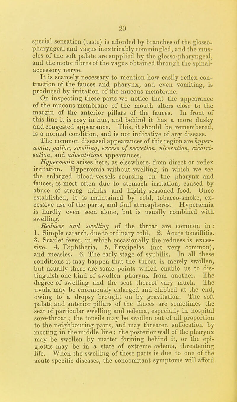 special sensation (taste) is afforded by branches of the glosso- pharyngeal and vagus inextricably commingled, and the mus- cles of the soft palate are supplied by the glosso-pharyngeal, and the motor fibres of the vagus obtained through the spinal- accessory nerve. It is scarcely necessary to mention how easily reflex con- traction of the fauces and pharynx, and even vomiting, is produced by irritation of the mucous membrane. On inspecting these parts we notice that the appearance of the mucous membrane of the mouth alters close to the margin of the anterior pillars of the fauces. In front of this line it is rosy in hue, and behind it has a more dusky and congested appearance. This, it should be remembered, is a normal condition, and is not indicative of any disease. The common diseased appearances of this region are hyper- cemia, pallor, swelling, excess of secretion, ulceration, cicatri- sation, and adventitious appearances. Hypercemia arises here, as elsewhere, from direct or reflex irritation. Hypereemia without swelling, in which we see the enlarged blood-vessels coursing on the pharynx and fauces, is most often due to stomach irritation, caused by abuse of strong drinks and highly-seasoned food. Once established, it is maintained by cold, tobacco-smoke, ex- cessive use of the parts, and foul atmospheres. Hypersemia is hardly even seen alone, but is usually combined with swelling. Redness and swelling of the throat are common in: 1. Simple catarrh, due to ordinary cold. 2. Acute tonsillitis. 3. Scarlet fever, in which occasionally the redness is exces- sive. 4. Diphtheria. 5. Erysipelas (not very common), and measles. 6. The early stage of syphilis. In all these conditions it may happen that the throat is merely swollen, but usually there are some points which enable us to dis- tinguish one kind of swollen pharynx from another. The degree of swelling and the seat thereof vary much. The uvula may be enormously enlarged and clubbed at the end, owing to a dropsy brought on by gravitation. The soft palate and anterior pillars of the fauces are sometimes the seat of particular swelling and oedema, especially in hospital sore-throat; the tonsils may be swollen out of all proportion to the neighbouring parts, and may threaten suffocation by meeting in the middle line; the posterior wall of the pharynx may be swollen by matter forming behind it, or the epi- glottis may be in a state of extreme oedema, threatening life. When the swelling of these parts is due to one of the acute specific diseases, the concomitant symptoms will afl!brd