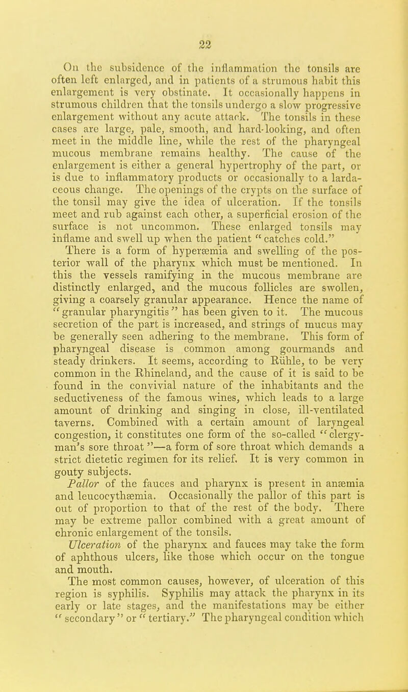 On the subsidence of the inflammation the tonsils are often left enlarged, and in patients of a strumous habit this enlargement is very obstinate. It occasionally happens in strumous children that the tonsils undergo a slow progressive enlargement without any acute attack. The tonsils in these cases are large, pale, smooth, and hard-looking, and often meet in the middle line, while the rest of the pharyngeal mucous membrane remains healthy. The cause of the enlargement is either a general hypertrophy of the part, or is due to inflammatory products or occasionally to a larda- ceous change. The openings of the crypts on the surface of the tonsil may give the idea of ulceration. If the tonsils meet and rub against each other, a superficial erosion of the surface is not uncommon. These enlarged tonsils may inflame and swell up when the patient  catches cold. There is a form of hypersemia and swelling of the pos- terior wall of the pharynx which must be mentioned. In this the vessels ramifying in the mucous membrane are distinctly enlarged, and the mucous follicles are swollen, giving a coarsely granular appearance. Hence the name of  granular pharyngitis  has been given to it. The mucous secretion of the part is increased, and strings of mucus may be generally seen adhering to the membrane. This form of pharyngeal disease is common among gourmands and steady drinkers. It seems, according to Riihle, to be very common in the Rhineland, and the cause of it is said to be found in the convivial nature of the inhabitants and the seductiveness of the famous wines, which leads to a large amount of drinking and singing in close, ill-ventilated taverns. Combined with a certain amount of laryngeal congestion, it constitutes one form of the so-called  clergy- man's sore throat —a form of sore throat which demands a strict dietetic regimen for its relief. It is very common in gouty subjects. Pallor of the fauces and pharynx is present in anaemia and leucocythsemia. Occasionally the pallor of this part is out of proportion to that of the rest of the body. There may be extreme pallor combined with a great amount of chronic enlargement of the tonsils. Ulceration of the pharynx and fauces may take the form of aphthous ulcers, like those which occur on the tongue and mouth. The most common causes, however, of ulceration of this region is syphilis. Syphilis may attack the pharynx in its early or late stages, and the manifestations may be either  secondary  or  tertiary. The pharyngeal condition which