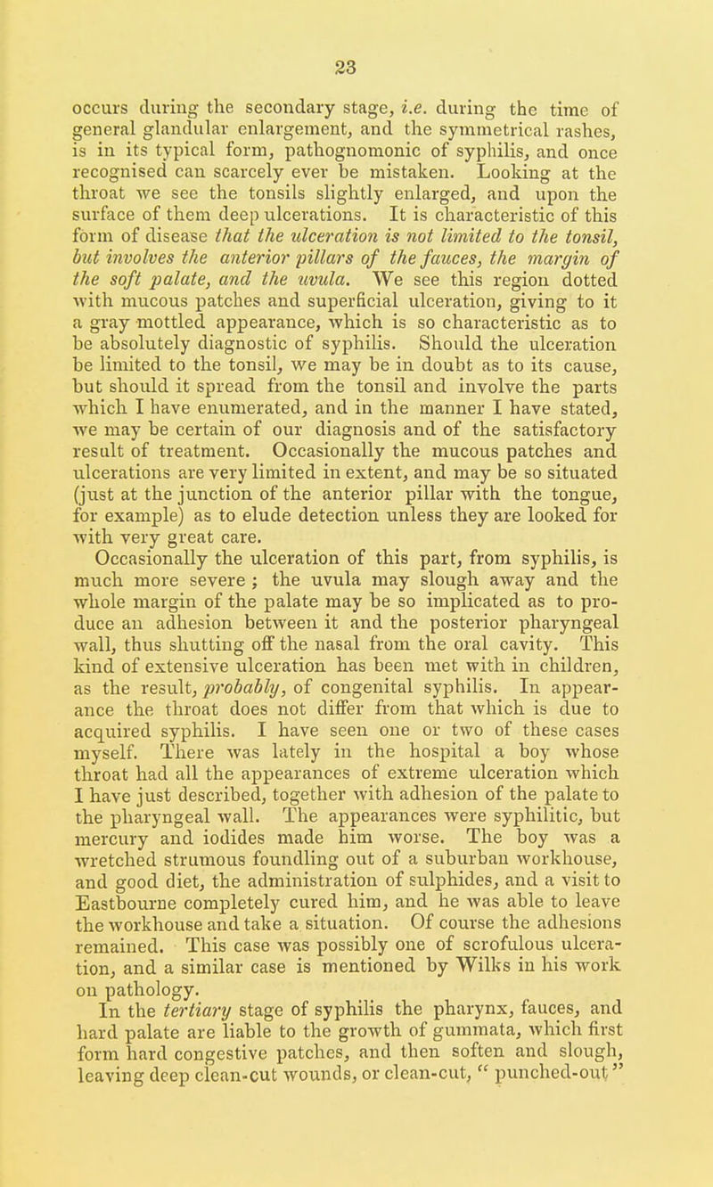 occurs during the secondary stage, i.e. during the time of general glandular enlargement, and the symmetrical rashes, is in its typical form, pathognomonic of syphilis, and once recognised can scarcely ever be mistaken. Looking at the throat we see the tonsils slightly enlarged, and upon the surface of them deep ulcerations. It is characteristic of this form of disease ihat the ulceration is not limited to the tonsil, but involves the anterior pillars of the fauces, the margin of the soft palate, and the uvula. We see this region dotted Avith mucous patches and superficial ulceration, giving to it a gray mottled appearance, which is so characteristic as to be absolutely diagnostic of syphilis. Should the ulceration be limited to the tonsil, we may be in doubt as to its cause, but should it spread from the tonsil and involve the parts which I have enumerated, and in the manner I have stated, we may be certain of our diagnosis and of the satisfactory result of treatment. Occasionally the mucous patches and ulcerations are very limited in extent, and may be so situated (just at the junction of the anterior pillar with the tongue, for example) as to elude detection unless they are looked for with very great care. Occasionally the ulceration of this part, from syphilis, is much more severe ; the uvula may slough away and the whole margin of the palate may be so implicated as to pro- duce an adhesion between it and the posterior pharyngeal wall, thus shutting off the nasal from the oral cavity. This kind of extensive ulceration has been met with in children, as the result, probably, of congenital syphilis. In appear- ance the throat does not differ from that which is due to acquired syphilis. I have seen one or two of these cases myself. There Avas lately in the hospital a boy whose throat had all the appearances of extreme ulceration which I have just described, together with adhesion of the palate to the pharyngeal wall. The appearances were syphilitic, but mercury and iodides made him worse. The boy was a wretched strumous foundling out of a suburban workhouse, and good diet, the administration of sulphides^ and a visit to Eastbourne completely cured him, and he was able to leave the workhouse and take a situation. Of course the adhesions remained. This case was possibly one of scrofulous ulcera- tion, and a similar case is mentioned by Wilks in his work on pathology. In the tertiary stage of syphilis the pharynx, fauces, and hard palate are liable to the growth of gummata, which first form hard congestive patches, and then soften and slough, leaving deep clean-cut wounds, or clean-cut,  punched-out