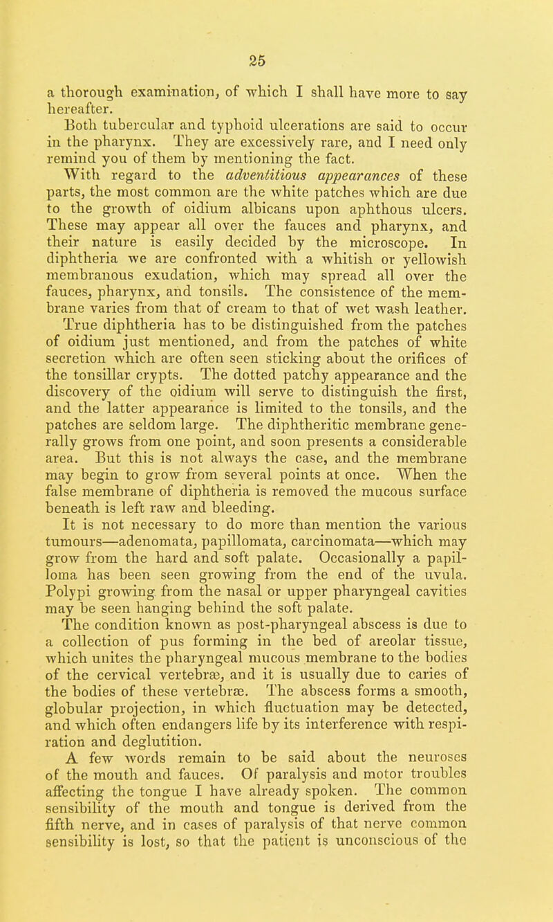 a thorough examination, of which I shall have more to say hereafter. Both tubercular and typhoid ulcerations are said to occur in the pharynx. They are excessively rare, and I need only remind you of them by mentioning the fact. With regard to the adventitious appearances of these parts, the most common are the white patches which are due to the growth of oidium albicans upon aphthous ulcers. These may appear all over the fauces and pharynx, and their nature is easily decided by the microscope. In diphtheria we are confronted with a whitish or yellowish membranous exudation, which may spread all over the fauces, pharynx, and tonsils. The consistence of the mem- brane varies from that of cream to that of wet wash leather. True diphtheria has to be distinguished from the patches of oidium just mentioned, and from the patches of white secretion which are often seen sticking ahout the orifices of the tonsillar crypts. The dotted patchy appearance and the discovery of the oidium will serve to distinguish the first, and the latter appearance is limited to the tonsils, and the patches are seldom large. The diphtheritic membrane gene- rally grows from one point, and soon presents a considerable area. But this is not always the case, and the membrane may begin to grow from several points at once. When the false membrane of diphtheria is removed the raucous surface beneath is left raw and bleeding. It is not necessary to do more than mention the various tumours—adenomata, papillomata, carcinomata—which may grow from the hard and soft palate. Occasionally a papil- loma has been seen growing from the end of the uvula. Polypi growing from the nasal or upper pharyngeal cavities may be seen hanging behind the soft palate. The condition known as post-pharyngeal abscess is due to a collection of pus forming in the bed of areolar tissue, which unites the pharyngeal mucous membrane to the bodies of the cervical vertebra?, and it is usually due to caries of the bodies of these vertebras. The abscess forms a smooth, globular projection, in which fluctuation may be detected, and which often endangers life by its interference with respi- ration and deglutition. A few words remain to be said about the neuroses of the mouth and fauces. Of paralysis and motor troubles affecting the tongue I have already spoken. The common sensibility of the mouth and tongue is derived from the fifth nerve, and in cases of paralysis of that nerve common sensibility is lost, so that the patient is unconscious of the