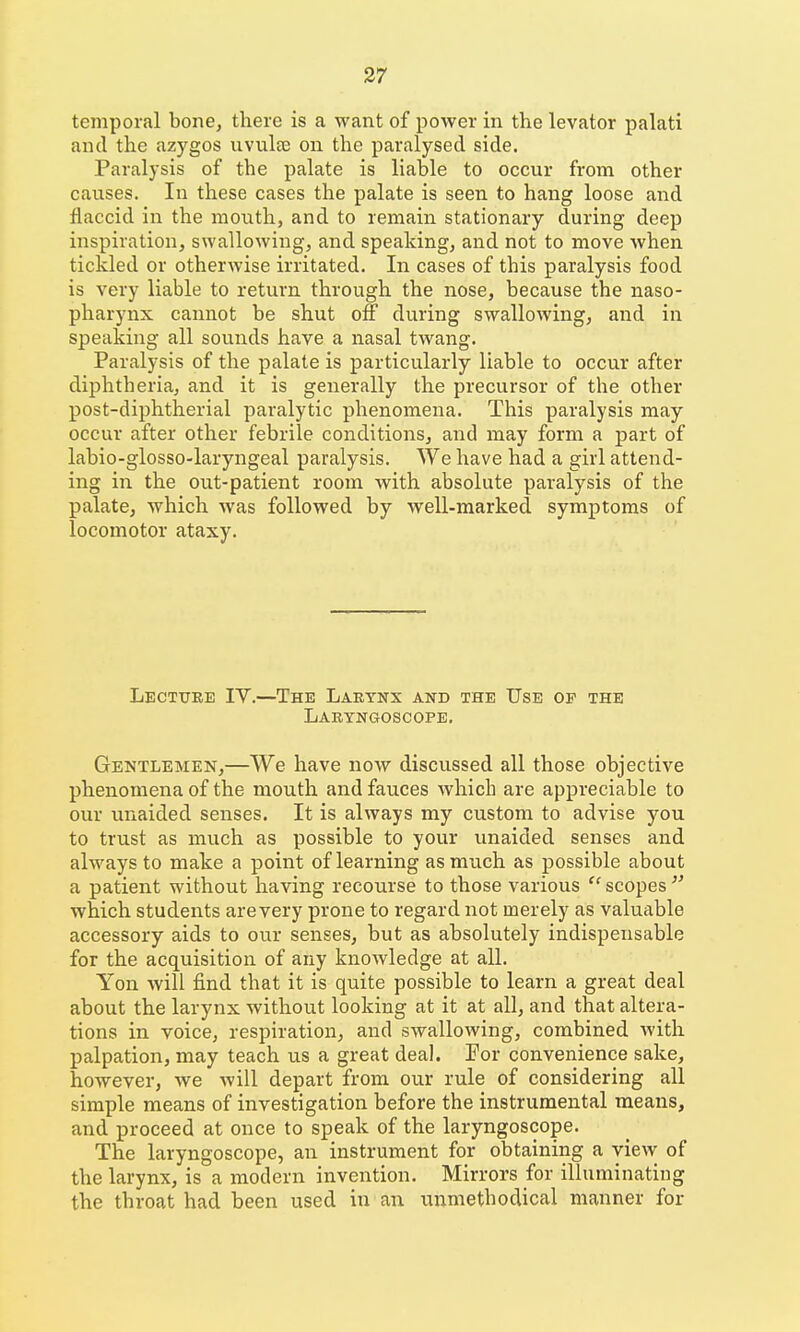 temporal bone, there is a want of power in the levator palati and the azygos uviilce on the paralysed side. Paralysis of the palate is liable to occur from other causes. In these cases the palate is seen to hang loose and flaccid in the mouth, and to remain stationary during deep inspiration, swallowing, and speaking, and not to move when tickled or otherwise irritated. In cases of this paralysis food is very liable to return through the nose, because the naso- pharynx cannot be shut off during swallowing, and in speaking all sounds have a nasal twang. Paralysis of the palate is particularly liable to occur after diphtheria, and it is generally the precursor of the other post-diphtherial paralytic phenomena. This paralysis may occur after other febrile conditions, and may form a part of labio-glosso-laryngeal paralysis. We have had a girl attend- ing in the out-patient room with absolute paralysis of the palate, which was followed by well-marked symptoms of locomotor ataxy. Lecture IY.—The Lakynx and the Use op the Lakyngoscope. Gentlemen,—We have now discussed all those objective phenomena of the mouth and fauces Avhich are appreciable to our unaided senses. It is always my custom to advise you to trust as much as possible to your unaided senses and always to make a point of learning as much as possible about a patient without having recourse to those various  scopes  which students are very prone to regard not merely as valuable accessory aids to our senses, but as absolutely indispensable for the acquisition of any knowledge at all. Yon will find that it is quite possible to learn a great deal about the larynx without looking at it at all, and that altera- tions in voice, respiration, and swallowing, combined with palpation, may teach us a great deal. For convenience sake, however, we will depart from our rule of considering all simple means of investigation before the instrumental means, and proceed at once to speak of the laryngoscope. The laryngoscope, an instrument for obtaining a view of the larynx, is a modern invention. Mirrors for illuminating the throat had been used in an unmethodical manner for