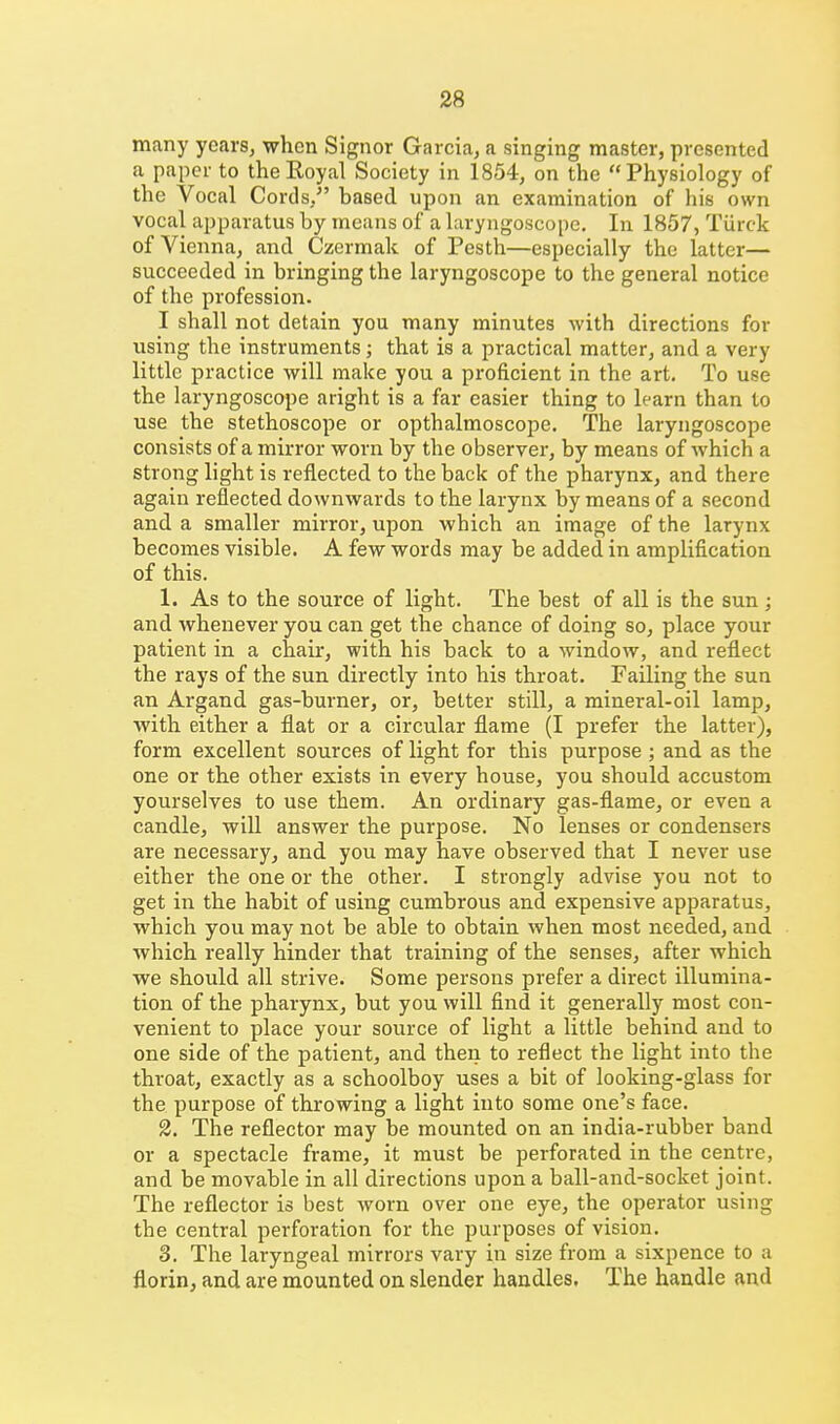 many years, when Signer Garcia, a singing master, presented a paper to the Royal Society in 1854, on the Physiology of the Vocal Cords/' based upon an examination of his own vocal apparatus by means of a laryngoscope. In 1857, Tiirck of Vienna, and Czermak of Pesth—especially the latter— succeeded in bringing the laryngoscope to the general notice of the profession. I shall not detain you many minutes with directions for using the instruments; that is a practical matter, and a very little practice will make you a proficient in the art. To use the laryngoscope aright is a far easier thing to learn than to use the stethoscope or opthalmoscope. The laryngoscope consists of a mirror worn by the observer, by means of which a strong light is reflected to the back of the pharynx, and there again reflected downwards to the larynx by means of a second and a smaller mirror, upon which an image of the larynx becomes visible. A few words may be added in amplification of this. 1. As to the source of light. The best of all is the sun; and whenever you can get the chance of doing so, place your patient in a chair, with his back to a window, and reflect the rays of the sun directly into his throat. Failing the sun an Argand gas-burner, or, better still, a mineral-oil lamp, with either a flat or a circular flame (I prefer the latter), form excellent sources of light for this purpose ; and as the one or the other exists in every house, you should accustom yourselves to use them. An ordinary gas-flame, or even a candle, will answer the purpose. No lenses or condensers are necessary, and you may have observed that I never use either the one or the other. I strongly advise you not to get in the habit of using cumbrous and expensive apparatus, which you may not be able to obtain when most needed, and which really hinder that training of the senses, after which we should all strive. Some persons prefer a direct illumina- tion of the pharynx, but you will find it generally most con- venient to place your source of light a little behind and to one side of the patient, and theii to reflect the light into the throat, exactly as a schoolboy uses a bit of looking-glass for the purpose of throwing a light into some one's face. 3. The reflector may be mounted on an india-rubber band or a spectacle frame, it must be perforated in the centre, and be movable in all directions upon a ball-and-socket joint. The reflector is best worn over one eye, the operator using the central perforation for the purposes of vision. 3. The laryngeal mirrors vary in size from a sixpence to a florin, and are mounted on slender handles. The handle and