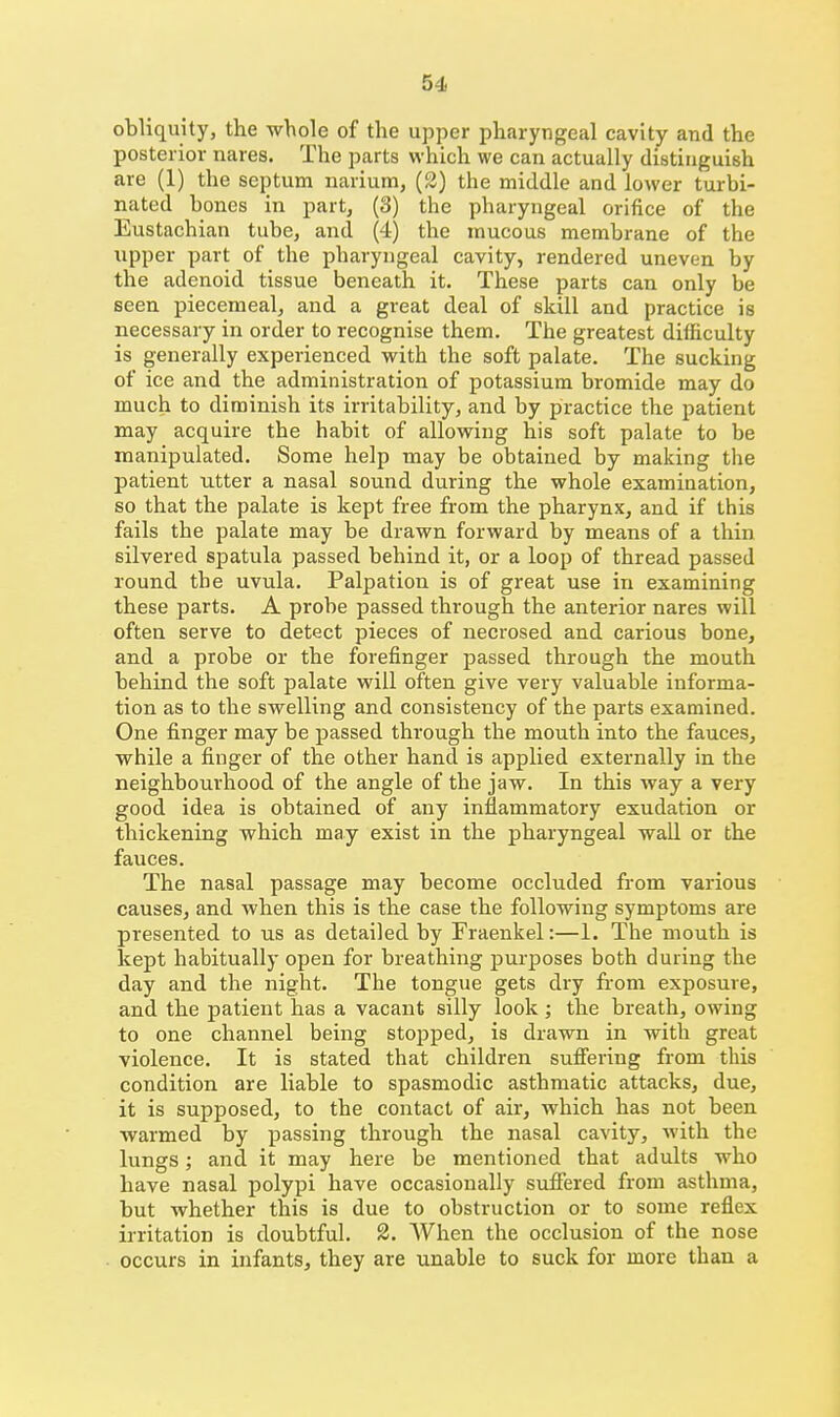 obliquity, the whole of the upper pharyngeal cavity and the posterior nares. The parts which we can actually distinguish are (1) the septum narium, (3) the middle and lower turbi- nated bones in part, (3) the pharyngeal orifice of the Eustachian tube, and (4) the mucous membrane of the upper part of the pharyngeal cavity, rendered uneven by the adenoid tissue beneath it. These parts can only be seen piecemeal, and a great deal of skill and practice is necessary in order to recognise them. The greatest difficulty is generally experienced with the soft palate. The sucking of ice and the administration of potassium bromide may do much to diminish its irritability, and by practice the patient may acquire the habit of allowing his soft palate to be manipulated. Some help may be obtained by making the patient utter a nasal sound during the whole examination, so that the palate is kept free from the pharynx, and if this fails the palate may be drawn forward by means of a thin silvered spatula passed behind it, or a loop of thread passed round the uvula. Palpation is of great use in examining these parts. A probe passed through the anterior nares will often serve to detect pieces of necrosed and carious bone, and a probe or the forefinger passed through the mouth behind the soft palate will often give very valuable informa- tion as to the swelling and consistency of the parts examined. One finger may be passed through the mouth into the fauces, while a finger of the other hand is applied externally in the neighbourhood of the angle of the jaw. In this way a very good idea is obtained of any inflammatory exudation or thickening which may exist in the pharyngeal wall or the fauces. The nasal passage may become occluded from various causes, and when this is the case the following symptoms are presented to us as detailed by Fraenkel:—1. The mouth is kept habitually open for breathing purposes both during the day and the night. The tongue gets dry from exposure, and the patient has a vacant silly look; the breath, owing to one channel being stopped, is drawn in with great violence. It is stated that children sufiering from this condition are liable to spasmodic asthmatic attacks, due, it is supposed, to the contact of air, which has not been warmed by passing through the nasal cavity, with the lungs; and it may here be mentioned that adults who have nasal polypi have occasionally sufiered from asthma, but whether this is due to obstruction or to some reflex irritation is doubtful. 2. When the occlusion of the nose • occurs in infants, they are unable to suck for more than a
