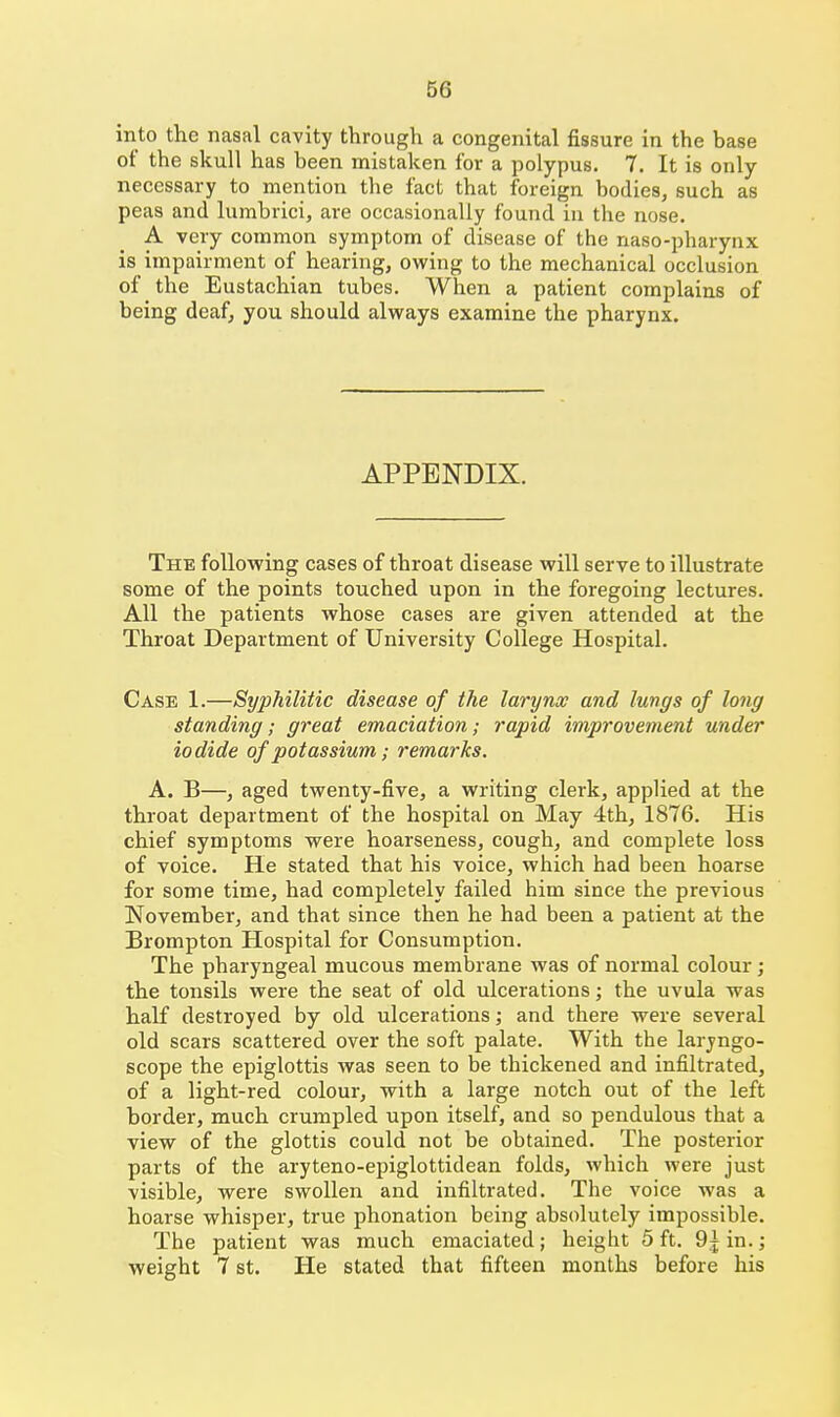 66 into the nasal cavity through a congenital fissure in the base of the skull has been mistaken for a polypus. 7. It is only necessary to merition the fact that foreign bodies, such as peas and lumbrici, are occasionally found in the nose. A very common symptom of disease of the naso-pharynx is impairment of hearing, owing to the mechanical occlusion of the Eustachian tubes. When a patient complains of being deaf, you should always examine the pharynx. APPENDIX. The following cases of throat disease will serve to illustrate some of the points touched upon in the foregoing lectures. All the patients whose cases are given attended at the Throat Department of University College Hospital. Case 1.—Syphilitic disease of the larynx and lungs of long standing; great emaciation; rapid improvement under iodide of potassium; remarks. A. B—, aged twenty-five, a writing clerk, applied at the throat department of the hospital on May 4th, 1876. His chief symptoms were hoarseness, cough, and complete loss of voice. He stated that his voice, which had been hoarse for some time, had completely failed him since the previous November, and that since then he had been a patient at the Brompton Hospital for Consumption. The pharyngeal mucous membrane was of normal colour; the tonsils were the seat of old ulcerations; the uvula was half destroyed by old ulcerations,- and there were several old scars scattered over the soft palate. With the laryngo- scope the epiglottis was seen to be thickened and infiltrated, of a light-red colour, with a large notch out of the left border, much crumpled upon itself, and so pendulous that a view of the glottis could not be obtained. The posterior parts of the aryteno-epiglottidean folds, which were just visible, were swollen and infiltrated. The voice Avas a hoarse whisper, true phonation being absolutely impossible. The patient was much emaciated; height 5ft. O^in.; weight 7 St. He stated that fifteen months before his