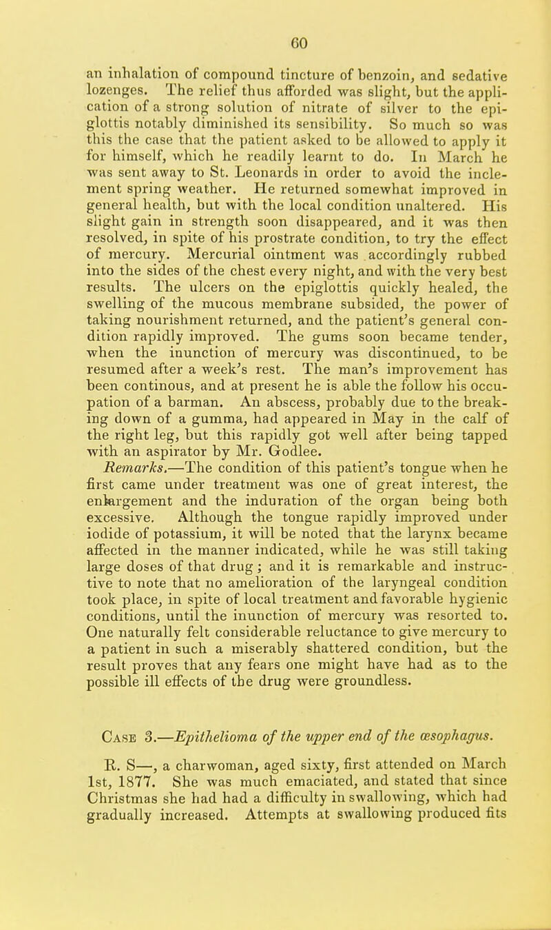 an inhalation of compound tincture of benzoin, and sedative lozenges. The relief thus afforded was slight, but the appli- cation of a strong solution of nitrate of silver to the epi- glottis notably diminished its sensibility. So much so was this the case that the patient asked to be allowed to apply it for himself, which he readily learnt to do. In March he was sent away to St. Leonards in order to avoid the incle- ment spring weather. He returned somewhat improved in general health, but with the local condition unaltered. His slight gain in strength soon disappeared, and it was then resolved, in spite of his prostrate condition, to try the effect of mercury. Mercurial ointment was accordingly rubbed into the sides of the chest every night, and with the very best results. The ulcers on the epiglottis quickly healed, the swelling of the mucous membrane subsided, the power of taking nourishment returned, and the patient's general con- dition rapidly improved. The gums soon became tender, when the inunction of mercury was discontinued, to be resumed after a week's rest. The man's improvement has been continous, and at present he is able the follow his occu- pation of a barman. An abscess, probably due to the break- ing down of a gumma, had appeared in May in the calf of the right leg, but this rapidly got well after being tapped with an aspirator by Mr. Godlee. Remarks,—The condition of this patient's tongue when he first came under treatment was one of great interest, the enlargement and the induration of the organ being both excessive. Although the tongue rapidly improved under iodide of potassium, it will be noted that the larynx became affected in the manner indicated, while he was still taking large doses of that drug; and it is remarkable and instruc- tive to note that no amelioration of the laryngeal condition took place, in spite of local treatment and favorable hygienic conditions, until the inunction of mercury was resorted to. One naturally felt considerable reluctance to give mercury to a patient in such a miserably shattered condition, but the result proves that any fears one might have had as to the possible ill efiects of the drug were groundless. Case 3.—Epithelioma of the upper end of the oesophagus. R. S—, a charwoman, aged sixty, first attended on March 1st, 1877. She was much emaciated, and stated that since Christmas she had had a difficulty in swallowing, which had gradually increased. Attempts at swallowing produced fits