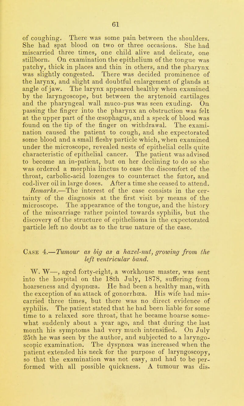 of coughing. There was some pain between the shoulders. She had spat blood on two or three occasions. She had miscarried three times, one child alive and delicate, one stillborn. On examination the epithelium of the tongue was patchy, thick in places and thin in others, and the pharynx was slightly congested. There was decided prominence of the larynx, and slight and doubtful enlargement of glands at angle of jaw. The larynx appeared healthy when examined by the laryngoscope, but between the arytenoid cartilages and the pharyngeal wall muco-pus was seen exuding. On passing the finger into the pharynx an obstruction was felt at the upper part of the oesophagus, and a speck of blood was found on the tip of the finger on withdrawal. The exami- nation caused the patient to cough, and she expectorated some blood and a small fleshy particle which, when examined under the microscope, revealed nests of epithelial cells quite characteristic of epithelial cancer. The patient was advised to become an in-patient, but on her declining to do so she was ordered a morphia linctus to ease the discomfort of the throat, carbolic-acid lozenges to counteract the fcEtor, and cod-liver oil in large doses. After a time she ceased to attend. Remarks.—The interest of the case consists in the cer- tainty of the diagnosis at the first visit by means of the microscope. The appearance of the tongue, and the history of the miscarriage rather pointed towards syphilis, but the discovery of the structure of epithelioma in the expectorated particle left no doubt as to the true nature of the case. Case 4.—Tumour as big as a hazel-nut, growing from the left ventricular band. W. W—, aged forty-eight, a workhouse master, was sent into the hospital on the 18th July, 1878, suffering from hoarseness and dyspnoea. He had been a healthy man, with the exception of an attack of gonorrhoea. His wife had mis- carried three times, but there was no direct evidence of syphilis. The patient stated that he had been liable for some time to a relaxed sore throat, that he became hoarse some- what suddenly about a year ago, and that during the last month his symptoms had very much intensified. On July 25th he was seen by the author, and subjected to a laryngo- scopic examination. The dyspnoea was increased when the patient extended his neck for the purpose of laryngoscopy, so that the examination was not easy, and had to be per- formed with all possible quickness. A tumour was dis-